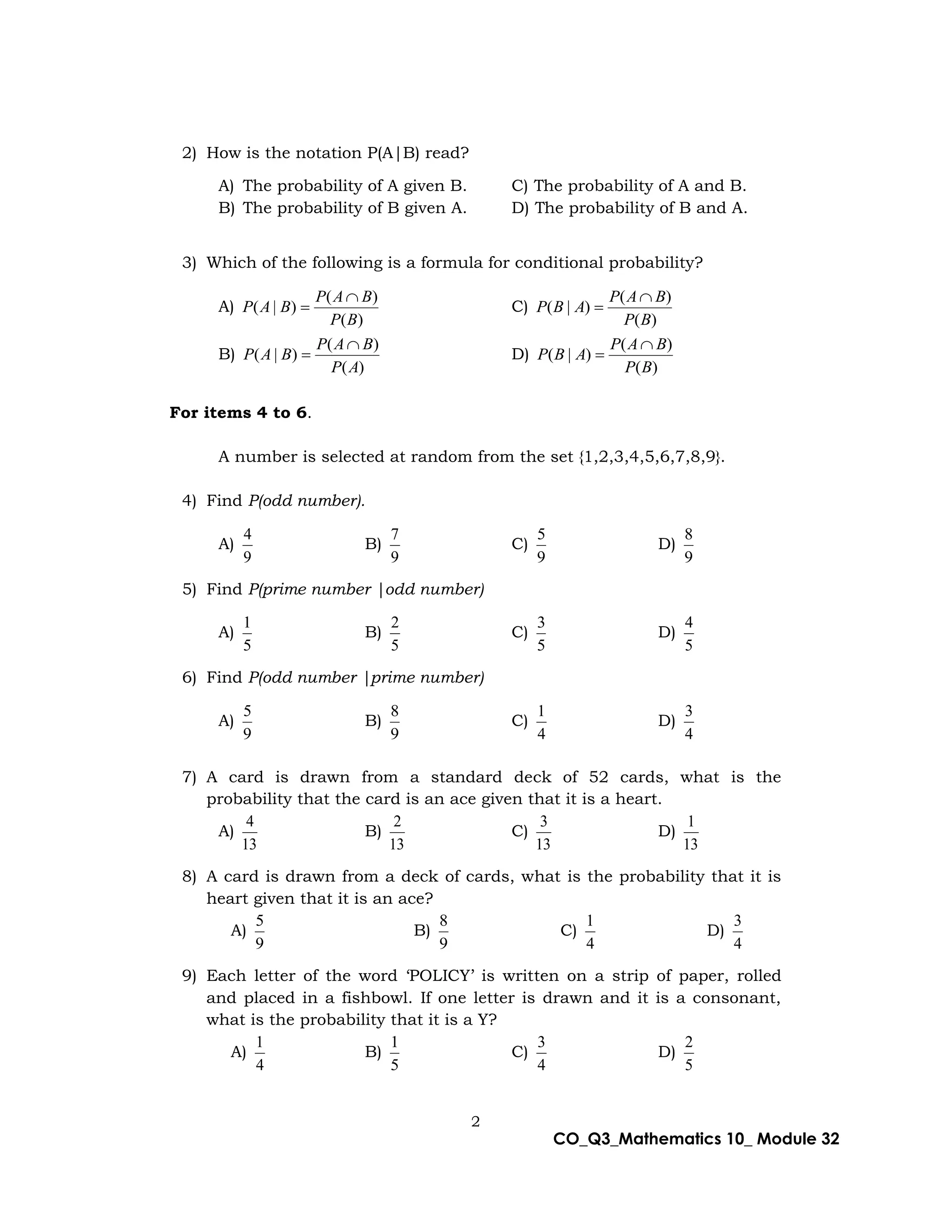 2
CO_Q3_Mathematics 10_ Module 32
2) How is the notation P(A|B) read?
A) The probability of A given B. C) The probability of A and B.
B) The probability of B given A. D) The probability of B and A.
3) Which of the following is a formula for conditional probability?
A)
)
(
)
(
)
|
(
B
P
B
A
P
B
A
P

 C)
)
(
)
(
)
|
(
B
P
B
A
P
A
B
P


B)
)
(
)
(
)
|
(
A
P
B
A
P
B
A
P

 D)
)
(
)
(
)
|
(
B
P
B
A
P
A
B
P


For items 4 to 6.
A number is selected at random from the set {1,2,3,4,5,6,7,8,9}.
4) Find P(odd number).
A)
9
4
B)
9
7
C)
9
5
D)
9
8
5) Find P(prime number |odd number)
A)
5
1
B)
5
2
C)
5
3
D)
5
4
6) Find P(odd number |prime number)
A)
9
5
B)
9
8
C)
4
1
D)
4
3
7) A card is drawn from a standard deck of 52 cards, what is the
probability that the card is an ace given that it is a heart.
A)
13
4
B)
13
2
C)
13
3
D)
13
1
8) A card is drawn from a deck of cards, what is the probability that it is
heart given that it is an ace?
A)
9
5
B)
9
8
C)
4
1
D)
4
3
9) Each letter of the word ‘POLICY’ is written on a strip of paper, rolled
and placed in a fishbowl. If one letter is drawn and it is a consonant,
what is the probability that it is a Y?
A)
4
1
B)
5
1
C)
4
3
D)
5
2
 