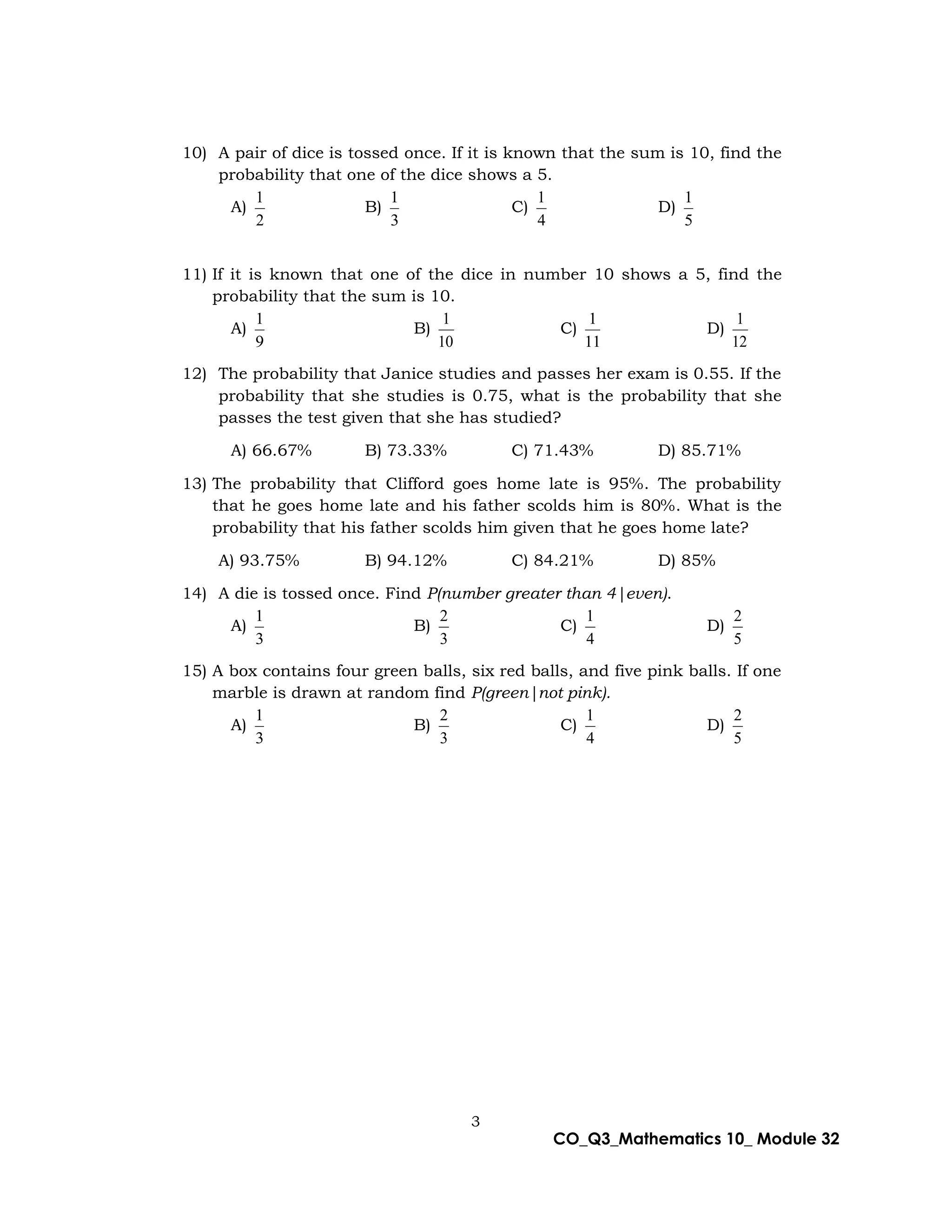 3
CO_Q3_Mathematics 10_ Module 32
10) A pair of dice is tossed once. If it is known that the sum is 10, find the
probability that one of the dice shows a 5.
A)
2
1
B)
3
1
C)
4
1
D)
5
1
11) If it is known that one of the dice in number 10 shows a 5, find the
probability that the sum is 10.
A)
9
1
B)
10
1
C)
11
1
D)
12
1
12) The probability that Janice studies and passes her exam is 0.55. If the
probability that she studies is 0.75, what is the probability that she
passes the test given that she has studied?
A) 66.67% B) 73.33% C) 71.43% D) 85.71%
13) The probability that Clifford goes home late is 95%. The probability
that he goes home late and his father scolds him is 80%. What is the
probability that his father scolds him given that he goes home late?
A) 93.75% B) 94.12% C) 84.21% D) 85%
14) A die is tossed once. Find P(number greater than 4|even).
A)
3
1
B)
3
2
C)
4
1
D)
5
2
15) A box contains four green balls, six red balls, and five pink balls. If one
marble is drawn at random find P(green|not pink).
A)
3
1
B)
3
2
C)
4
1
D)
5
2
 
