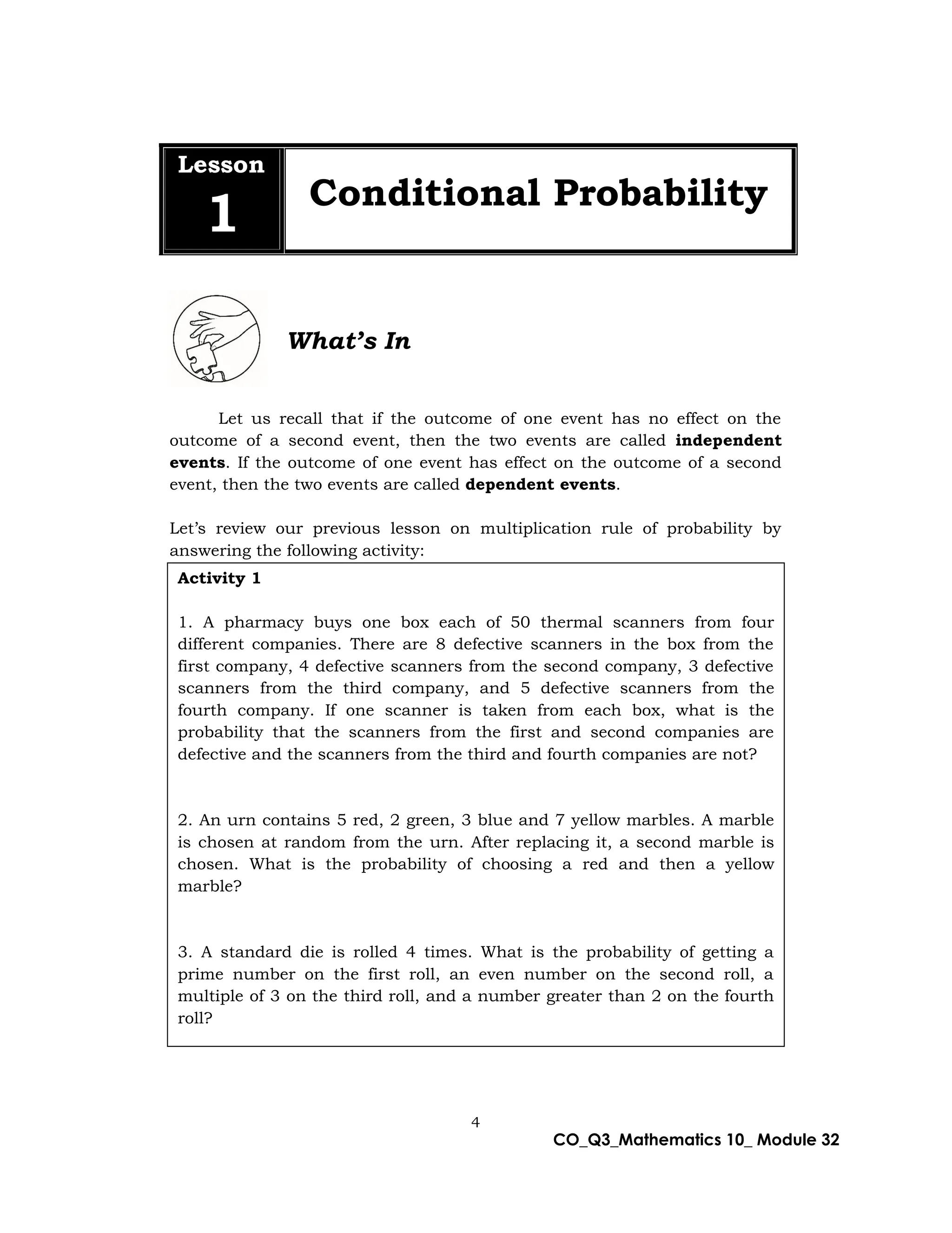 4
CO_Q3_Mathematics 10_ Module 32
Lesson
1 Conditional Probability
What’s In
Let us recall that if the outcome of one event has no effect on the
outcome of a second event, then the two events are called independent
events. If the outcome of one event has effect on the outcome of a second
event, then the two events are called dependent events.
Let’s review our previous lesson on multiplication rule of probability by
answering the following activity:
3
Activity 1
1. A pharmacy buys one box each of 50 thermal scanners from four
different companies. There are 8 defective scanners in the box from the
first company, 4 defective scanners from the second company, 3 defective
scanners from the third company, and 5 defective scanners from the
fourth company. If one scanner is taken from each box, what is the
probability that the scanners from the first and second companies are
defective and the scanners from the third and fourth companies are not?
2. An urn contains 5 red, 2 green, 3 blue and 7 yellow marbles. A marble
is chosen at random from the urn. After replacing it, a second marble is
chosen. What is the probability of choosing a red and then a yellow
marble?
3. A standard die is rolled 4 times. What is the probability of getting a
prime number on the first roll, an even number on the second roll, a
multiple of 3 on the third roll, and a number greater than 2 on the fourth
roll?
 