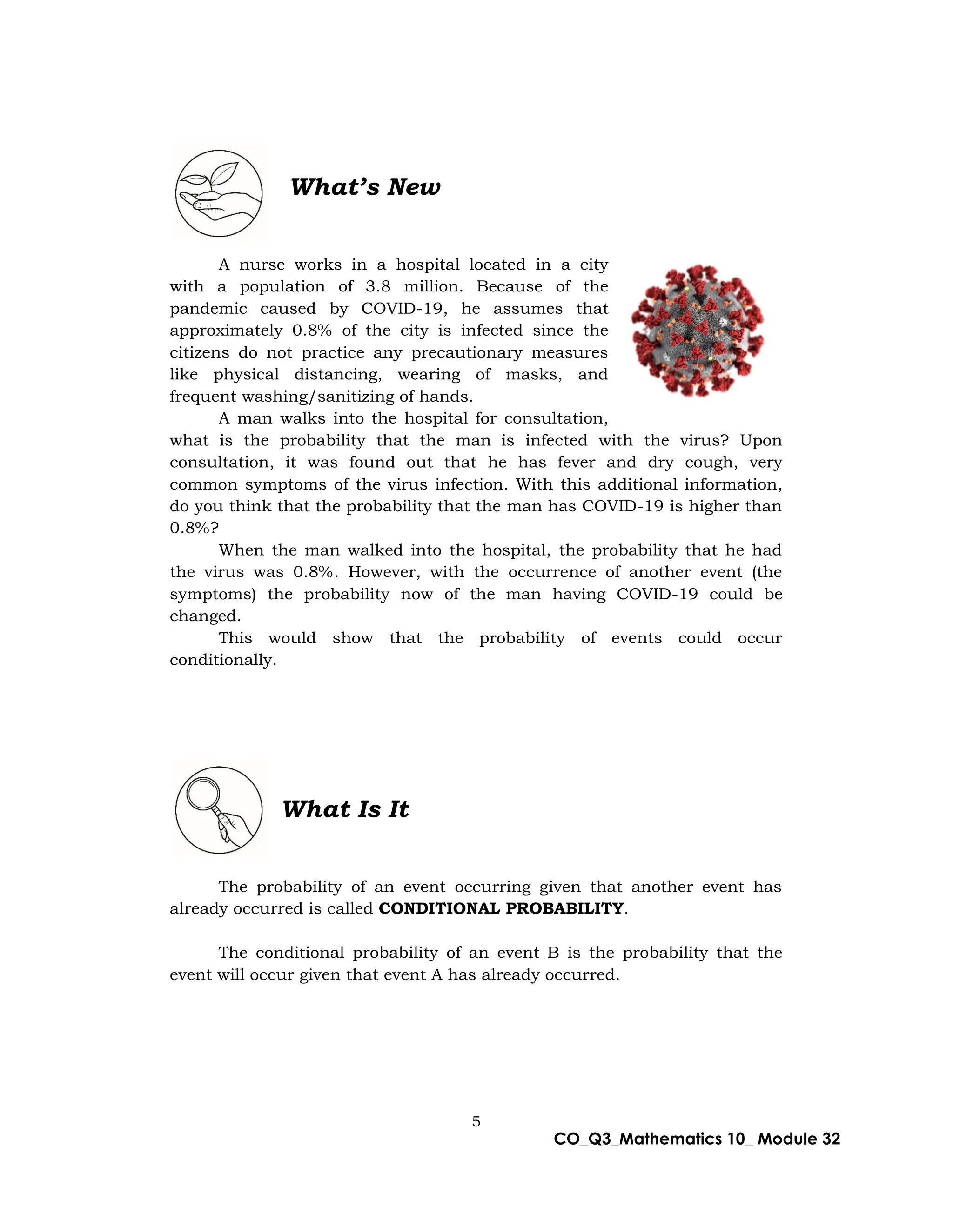 5
CO_Q3_Mathematics 10_ Module 32
What’s New
A nurse works in a hospital located in a city
with a population of 3.8 million. Because of the
pandemic caused by COVID-19, he assumes that
approximately 0.8% of the city is infected since the
citizens do not practice any precautionary measures
like physical distancing, wearing of masks, and
frequent washing/sanitizing of hands.
A man walks into the hospital for consultation,
what is the probability that the man is infected with the virus? Upon
consultation, it was found out that he has fever and dry cough, very
common symptoms of the virus infection. With this additional information,
do you think that the probability that the man has COVID-19 is higher than
0.8%?
When the man walked into the hospital, the probability that he had
the virus was 0.8%. However, with the occurrence of another event (the
symptoms) the probability now of the man having COVID-19 could be
changed.
This would show that the probability of events could occur
conditionally.
What Is It
The probability of an event occurring given that another event has
already occurred is called CONDITIONAL PROBABILITY.
The conditional probability of an event B is the probability that the
event will occur given that event A has already occurred.
 