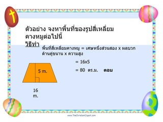 16 m. 5 m. ตัวอย่าง จงหาพื้นที่ของรูปสี่เหลี่ยมคางหมูต่อไปนี้ วิธีทำ พื้นที่สี่เหลี่ยมคางหมู  =   เศษหนึ่งส่วนสอง  x  ผลบวกด้านคู่ขนาน  x  ความสูง   = 16x5   = 80  ตร . ม .  ตอบ 