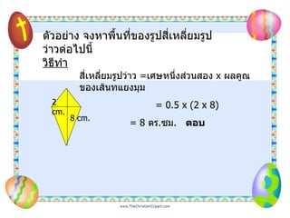 ตัวอย่าง จงหาพื้นที่ของรูปสี่เหลี่ยมรูปว่าวต่อไปนี้ วิธีทำ สี่เหลี่ยมรูปว่าว   = เศษหนึ่งส่วนสอง  x  ผลคูณของเส้นทแยงมุม = 0.5 x (2 x 8)   = 8   ตร . ซม .  ตอบ 8 cm. 2 cm. 