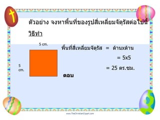 ตัวอย่าง จงหาพื้นที่ของรูปสี่เหลี่ยมจัตุรัสต่อไปนี้ วิธีทำ 5 cm. 5 cm. พื้นที่สี่เหลี่ยมจัตุรัส   =  ด้าน x ด้าน = 5x5   = 25  ตร . ซม .  ตอบ   