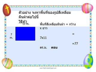 ตัวอย่าง จงหาพื้นที่ของรูปสี่เหลี่ยมผืนผ้าต่อไปนี้ วิธีทำ พื้นที่สี่เหลี่ยมผืนผ้า  =   กว้าง  x   ยาว = 7x11  =77  ตร . ม .  ตอบ 11 m. 7 m. 