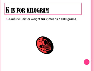 K is for kilogramA metric unit for weight && it means 1,000 grams.