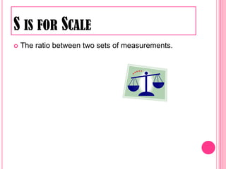 S is for ScaleThe ratio between two sets of measurements. 