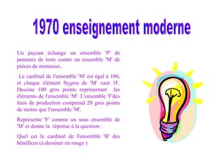 1970 enseignement moderne Un paysan échange un ensemble 'P' de pommes de terre contre un ensemble 'M' de pièces de monnaies. Le cardinal de l'ensemble 'M' est égal à 100, et chaque élément Sygma de 'M' vaut 1F. Dessine 100 gros points représentant  les éléments de l'ensemble 'M'. L'ensemble 'F'des frais de production comprend 20 gros points de moins que l'ensemble 'M'. Représente 'F' comme un sous ensemble de 'M' et donne la  réponse à la question : Quel est le cardinal de l'ensemble 'B' des bénéfices (à dessiner en rouge ) 