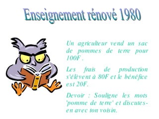 Enseignement rénové 1980 Un agriculteur vend un sac de pommes de terre pour 100F .  Les frais de production s'élèvent à 80F et le bénéfice est 20F. Devoir : Souligne les mots 'pomme de terre' et discutes-en avec ton voisin. 