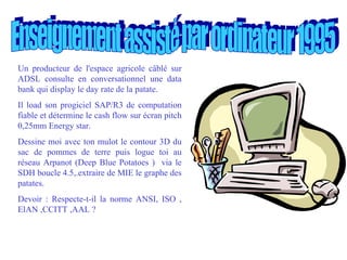 Enseignement assisté par ordinateur 1995 Un producteur de l'espace agricole câblé sur ADSL consulte en conversationnel une data bank qui display le day rate de la patate. Il load son progiciel SAP/R3 de computation fiable et détermine le cash flow sur écran pitch 0,25mm Energy star. Dessine moi avec ton mulot le contour 3D du sac de pommes de terre puis logue toi au réseau Arpanot (Deep Blue Potatoes )  via le SDH boucle 4.5,.extraire de MIE le graphe des patates. Devoir : Respecte-t-il la norme ANSI, ISO , ElAN ,CCITT ,AAL ?   