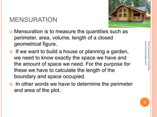 MENSURATION
 Mensuration is to measure the quantities such as
perimeter, area, volume, length of a closed
geometrical figure.
 If we want to build a house or planning a garden,
we need to know exactly the space we have and
the amount of space we need. For the purpose for
these we have to calculate the length of the
boundary and space occupied.
 In other words we have to determine the perimeter
and area of the plot.
2
Free
powerpoint
template:
www.brainybetty.com
 