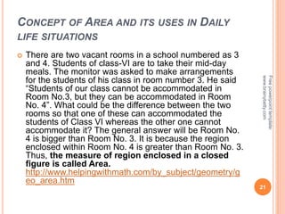 CONCEPT OF AREA AND ITS USES IN DAILY
LIFE SITUATIONS
 There are two vacant rooms in a school numbered as 3
and 4. Students of class-VI are to take their mid-day
meals. The monitor was asked to make arrangements
for the students of his class in room number 3. He said
“Students of our class cannot be accommodated in
Room No.3, but they can be accommodated in Room
No. 4”. What could be the difference between the two
rooms so that one of these can accommodated the
students of Class VI whereas the other one cannot
accommodate it? The general answer will be Room No.
4 is bigger than Room No. 3. It is because the region
enclosed within Room No. 4 is greater than Room No. 3.
Thus, the measure of region enclosed in a closed
figure is called Area.
http://www.helpingwithmath.com/by_subject/geometry/g
eo_area.htm
21
Free
powerpoint
template:
www.brainybetty.com
 