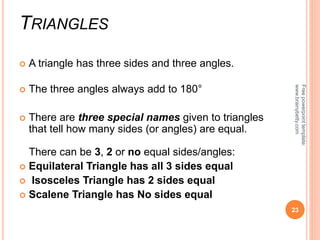 TRIANGLES
 A triangle has three sides and three angles.
 The three angles always add to 180°
 There are three special names given to triangles
that tell how many sides (or angles) are equal.
There can be 3, 2 or no equal sides/angles:
 Equilateral Triangle has all 3 sides equal
 Isosceles Triangle has 2 sides equal
 Scalene Triangle has No sides equal
23
Free
powerpoint
template:
www.brainybetty.com
 