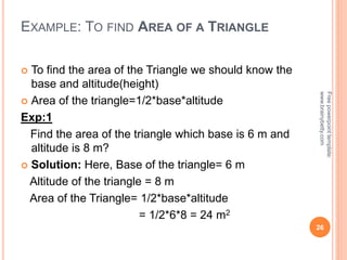 EXAMPLE: TO FIND AREA OF A TRIANGLE
 To find the area of the Triangle we should know the
base and altitude(height)
 Area of the triangle=1/2*base*altitude
Exp:1
Find the area of the triangle which base is 6 m and
altitude is 8 m?
 Solution: Here, Base of the triangle= 6 m
Altitude of the triangle = 8 m
Area of the Triangle= 1/2*base*altitude
= 1/2*6*8 = 24 m2
26
Free
powerpoint
template:
www.brainybetty.com
 