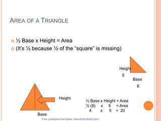 Free powerpoint template: www.brainybetty.com 27
AREA OF A TRIANGLE
 ½ Base x Height = Area
 (It’s ½ because ½ of the “square” is missing)
Base
Height
Height
Base
8
5
½ Base x Height = Area
½ (8) x 5 = Area
4 x 5 = 20
 