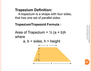30
Trapezium Definition:
A trapezium is a shape with four sides,
that has one set of parallel sides.
Trapezium/Trapezoid Formula :
Area of Trapezium = ½ (a + b)h
where
a, b = sides, h = height
Free
powerpoint
template:
www.brainybetty.com
 