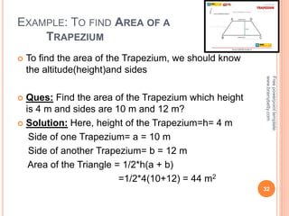 EXAMPLE: TO FIND AREA OF A
TRAPEZIUM
 To find the area of the Trapezium, we should know
the altitude(height)and sides
 Ques: Find the area of the Trapezium which height
is 4 m and sides are 10 m and 12 m?
 Solution: Here, height of the Trapezium=h= 4 m
Side of one Trapezium= a = 10 m
Side of another Trapezium= b = 12 m
Area of the Triangle = 1/2*h(a + b)
=1/2*4(10+12) = 44 m2
32
Free
powerpoint
template:
www.brainybetty.com
 