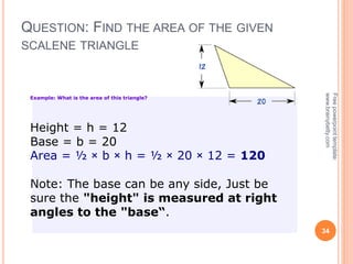 QUESTION: FIND THE AREA OF THE GIVEN
SCALENE TRIANGLE
34
Free
powerpoint
template:
www.brainybetty.com
Example: What is the area of this triangle?
Height = h = 12
Base = b = 20
Area = ½ × b × h = ½ × 20 × 12 = 120
Note: The base can be any side, Just be
sure the "height" is measured at right
angles to the "base“.
 