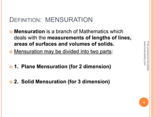 DEFINITION: MENSURATION
 Mensuration is a branch of Mathematics which
deals with the measurements of lengths of lines,
areas of surfaces and volumes of solids.
 Mensuration may be divided into two parts:
 1. Plane Mensuration (for 2 dimension)
 2. Solid Mensuration (for 3 dimension)
4
Free
powerpoint
template:
www.brainybetty.com
 