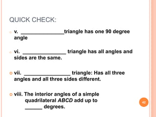QUICK CHECK:
o v. _______________triangle has one 90 degree
angle
o vi. _______________ triangle has all angles and
sides are the same.
 vii. ________________ triangle: Has all three
angles and all three sides different.
 viii. The interior angles of a simple
quadrilateral ABCD add up to
______ degrees.
42
 
