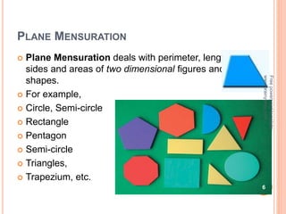 PLANE MENSURATION
 Plane Mensuration deals with perimeter, length of
sides and areas of two dimensional figures and
shapes.
 For example,
 Circle, Semi-circle
 Rectangle
 Pentagon
 Semi-circle
 Triangles,
 Trapezium, etc.
6
Free
powerpoint
template:
www.brainybetty.com
 