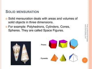 SOLID MENSURATION
 Solid mensuration deals with areas and volumes of
solid objects in three dimensions.
 For example: Polyhedrons, Cylinders, Cones,
Spheres. They are called Space Figures.
7
Free
powerpoint
template:
www.brainybetty.com
 