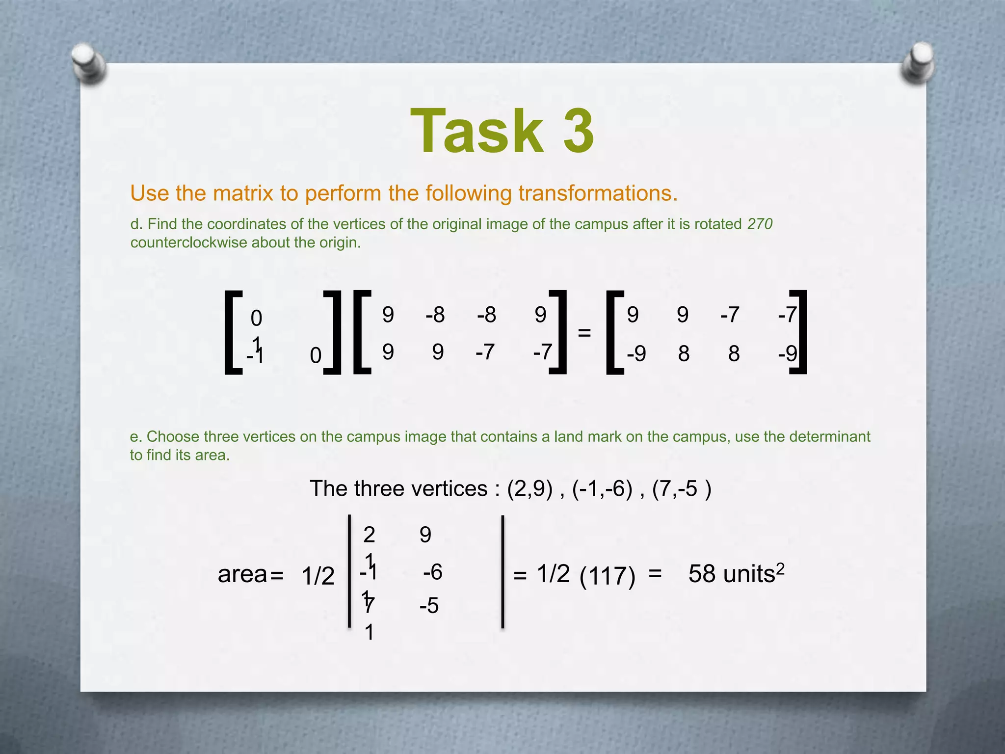 Task 3
Use the matrix to perform the following transformations.
d. Find the coordinates of the vertices of the original image of the campus after it is rotated 270
counterclockwise about the origin.




             [ ][ 0
                  1
                 -1        0
                                        9
                                        9
                                             -8
                                                9
                                                     -8
                                                     -7
                                                              9
                                                              -7  ][=
                                                                            9
                                                                            -9
                                                                                    9
                                                                                    8
                                                                                          -7
                                                                                            8         ]
                                                                                                      -7
                                                                                                      -9


e. Choose three vertices on the campus image that contains a land mark on the campus, use the determinant
to find its area.

                           The three vertices : (2,9) , (-1,-6) , (7,-5 )

                                    2       9
                                    1
             area = 1/2            -1        -6           = 1/2 (117) =               58 units2
                                   1
                                   7        -5
                                   1
 