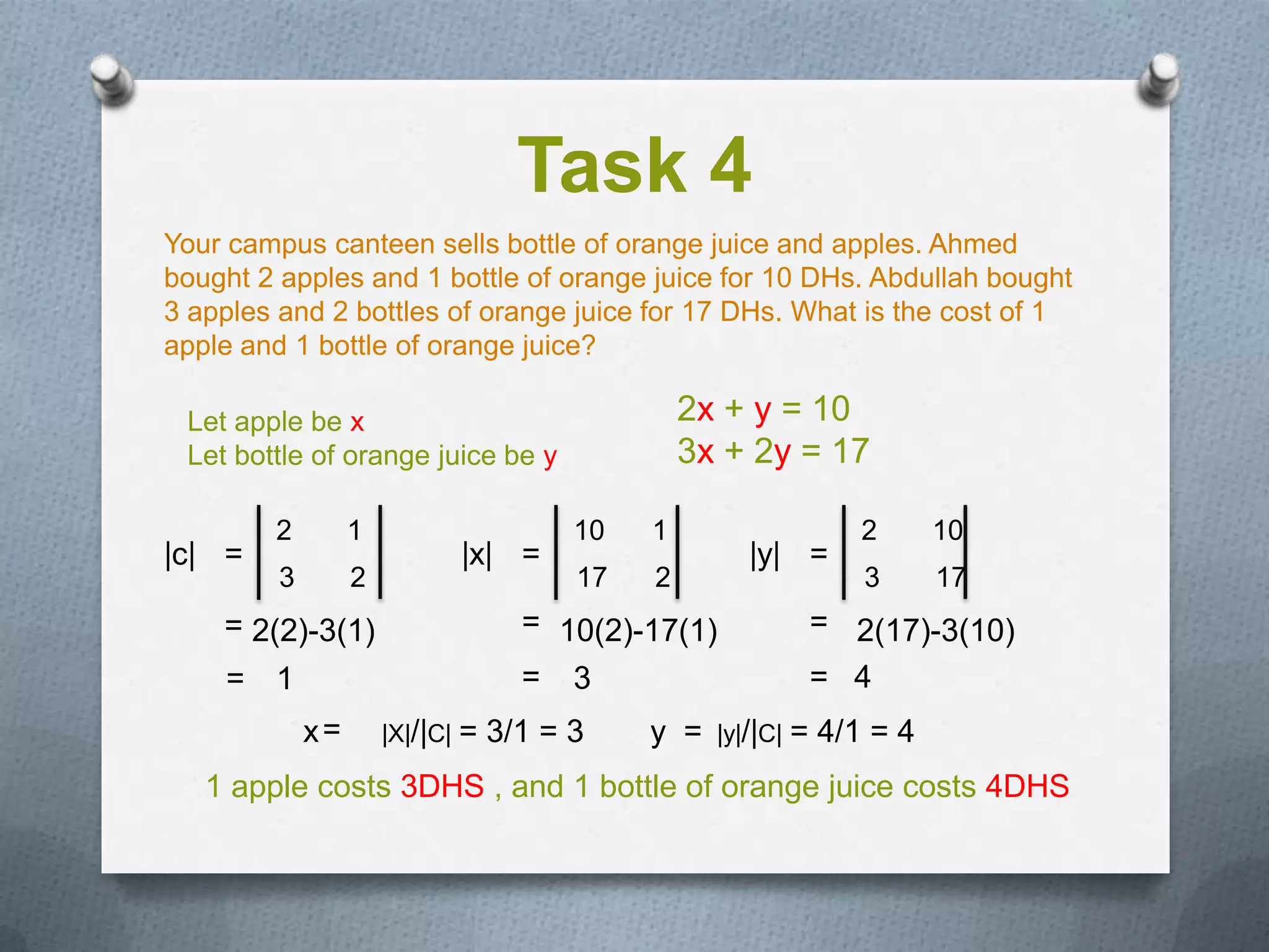 Task 4
Your campus canteen sells bottle of orange juice and apples. Ahmed
bought 2 apples and 1 bottle of orange juice for 10 DHs. Abdullah bought
3 apples and 2 bottles of orange juice for 17 DHs. What is the cost of 1
apple and 1 bottle of orange juice?

 Let apple be x                                  2x + y = 10
 Let bottle of orange juice be y                 3x + 2y = 17

        2         1                     10   1                    2      10
|c| =                        |x| =                    |y| =
         3        2                     17   2                    3      17
    = 2(2)-3(1)                     = 10(2)-17(1)             = 2(17)-3(10)
    = 1                             = 3                       = 4
             x=       |X|/|C| =   3/1 = 3    y =   |y|/|C|   = 4/1 = 4
   1 apple costs 3DHS , and 1 bottle of orange juice costs 4DHS
 