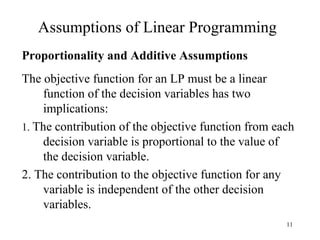 Assumptions of Linear Programming Proportionality and Additive Assumptions The objective function for an LP must be a linear function of the decision variables has two implications: 1.  The contribution of the objective function from each decision variable is proportional to the value of the decision variable.  2. The contribution to the objective function for any variable is independent of the other decision variables. 