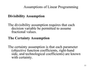 Assumptions of Linear Programming Divisibility Assumption The divisibility assumption requires that each decision variable be permitted to assume fractional values.  The Certainty Assumption The certainty assumption is that each parameter (objective function coefficients, right-hand side, and technological coefficients) are known with certainty. 