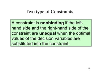 Two type of Constraints A constraint is  nonbinding  if the left-hand side and the right-hand side of the constraint are  unequal  when the optimal values of the decision variables are substituted into the constraint.  