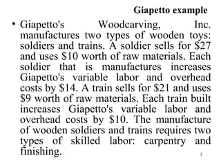 Giapetto's Woodcarving, Inc. manufactures two types of wooden toys: soldiers and trains. A soldier sells for $27 and uses $10 worth of raw materials. Each soldier that is manufactures increases Giapetto's variable labor and overhead costs by $14. A train sells for $21 and uses $9 worth of raw materials. Each train built increases Giapetto's variable labor and overhead costs by $10. The manufacture of wooden soldiers and trains requires two types of skilled labor: carpentry and finishing.  Giapetto example   