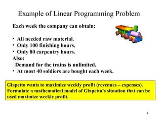 Example of Linear Programming Problem Each week the company can obtain: All needed raw material.  Only 100 finishing hours. Only 80 carpentry hours.  Also: Demand for the trains is unlimited. At most 40 soldiers are bought each week.   Giapetto wants to maximize weekly profit (revenues – expenses).  Formulate a mathematical model of Giapetto’s situation that can be used maximize weekly profit. 
