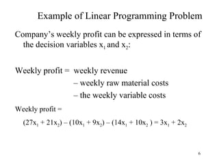 Example of Linear Programming Problem Company’s weekly profit can be expressed in terms of the decision variables x 1  and x 2 : Weekly profit =  weekly revenue    –  weekly raw material costs    –  the weekly variable costs Weekly profit =  (27x 1  + 21x 2 ) – (10x 1  + 9x 2 ) – (14x 1  + 10x 2  ) = 3x 1  + 2x 2 