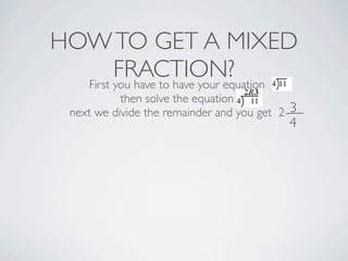 HOW TO GET A MIXED
FRACTION?
First you have to have your equation
then solve the equation
next we divide the remainder and you get 2 3
4