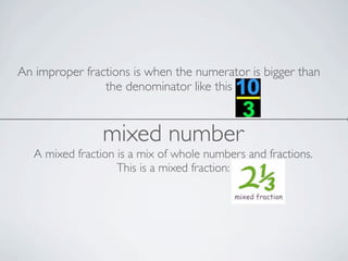 An improper fractions is when the numerator is bigger than
the denominator like this
mixed number
A mixed fraction is a mix of whole numbers and fractions.
This is a mixed fraction: