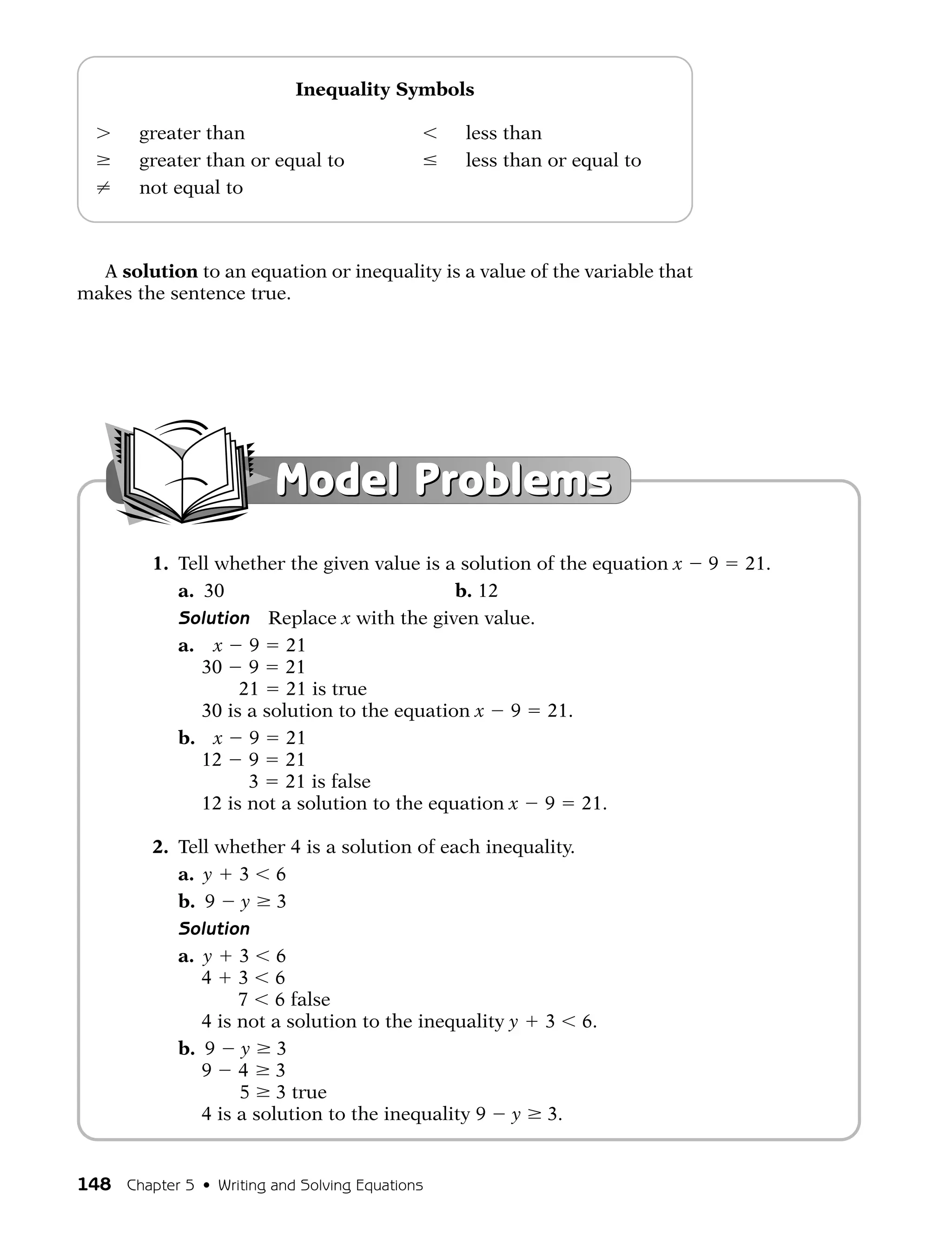 Inequality Symbols

        greater than                            less than
        greater than or equal to                less than or equal to
        not equal to



  A solution to an equation or inequality is a value of the variable that
makes the sentence true.




                         Model Problems
         1. Tell whether the given value is a solution of the equation x    9   21.
            a. 30                             b. 12
            Solution Replace x with the given value.
            a. x 9 21
               30 9 21
                    21 21 is true
               30 is a solution to the equation x 9 21.
            b. x 9 21
               12 9 21
                     3 21 is false
               12 is not a solution to the equation x 9 21.

         2. Tell whether 4 is a solution of each inequality.
            a. y 3 6
            b. 9 y 3
            Solution
            a. y 3 6
               4 3 6
                    7 6 false
               4 is not a solution to the inequality y 3 6.
            b. 9 y 3
               9 4 3
                    5 3 true
               4 is a solution to the inequality 9 y 3.


148 Chapter 5 • Writing and Solving Equations
 