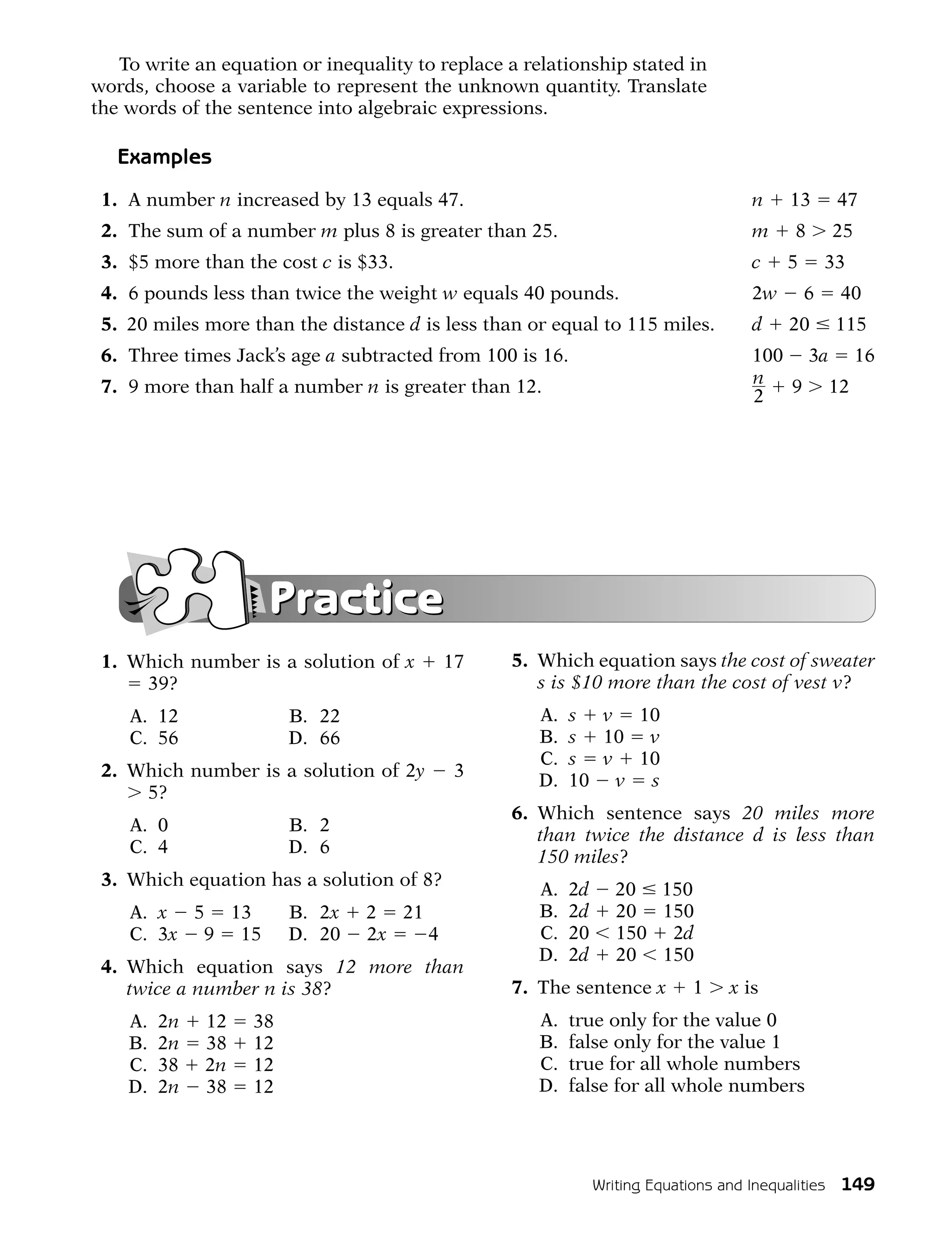 To write an equation or inequality to replace a relationship stated in
words, choose a variable to represent the unknown quantity. Translate
the words of the sentence into algebraic expressions.

   Examples
 1. A number n increased by 13 equals 47.                                           n    13       47
 2. The sum of a number m plus 8 is greater than 25.                                m     8      25
 3. $5 more than the cost c is $33.                                                 c    5       33
 4. 6 pounds less than twice the weight w equals 40 pounds.                         2w       6    40
 5. 20 miles more than the distance d is less than or equal to 115 miles.           d    20       115
 6. Three times Jack’s age a subtracted from 100 is 16.                             100 3a 16
 7. 9 more than half a number n is greater than 12.                                 n 9 12
                                                                                    2




                     Practice
 1. Which number is a solution of x       17     5. Which equation says the cost of sweater
     39?                                            s is $10 more than the cost of vest v?
    A. 12               B. 22                        A.   s v 10
    C. 56               D. 66                        B.   s 10 v
                                                     C.   s v 10
 2. Which number is a solution of 2y       3
                                                     D.   10 v s
     5?
                                                 6. Which sentence says 20 miles more
    A. 0                B. 2
                                                    than twice the distance d is less than
    C. 4                D. 6
                                                    150 miles?
 3. Which equation has a solution of 8?
                                                     A.   2d      20 150
    A. x 5 13           B. 2x   2 21                 B.   2d      20 150
    C. 3x 9 15          D. 20   2x   4               C.   20      150 2d
                                                     D.   2d      20 150
 4. Which equation says 12 more than
    twice a number n is 38?                      7. The sentence x          1    x is
    A.   2n   12   38                                A.   true only for the value 0
    B.   2n   38   12                                B.   false only for the value 1
    C.   38   2n   12                                C.   true for all whole numbers
    D.   2n   38   12                                D.   false for all whole numbers




                                                               Writing Equations and Inequalities 149
 