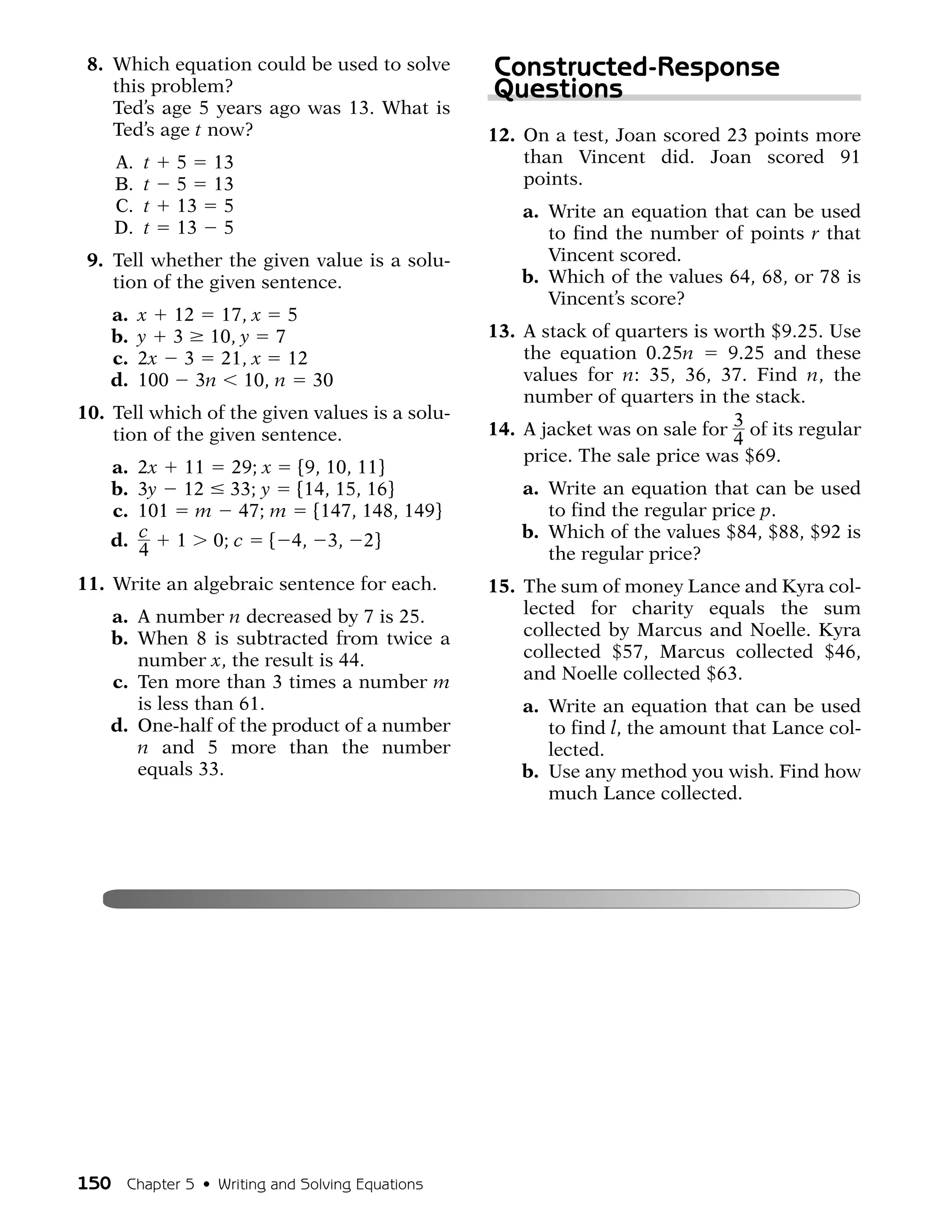 8. Which equation could be used to solve       Constructed-Response
    this problem?                               Questions
    Ted’s age 5 years ago was 13. What is
    Ted’s age t now?                            12. On a test, Joan scored 23 points more
    A.   t   5 13                                   than Vincent did. Joan scored 91
    B.   t   5 13                                   points.
    C.   t   13 5                                   a. Write an equation that can be used
    D.   t   13 5                                      to find the number of points r that
 9. Tell whether the given value is a solu-            Vincent scored.
    tion of the given sentence.                     b. Which of the values 64, 68, or 78 is
                                                       Vincent’s score?
    a.   x 12 17, x 5
    b.   y 3 10, y 7                            13. A stack of quarters is worth $9.25. Use
    c.   2x 3 21, x 12                              the equation 0.25n      9.25 and these
    d.   100 3n 10, n 30                            values for n: 35, 36, 37. Find n, the
                                                    number of quarters in the stack.
10. Tell which of the given values is a solu-
    tion of the given sentence.                 14. A jacket was on sale for 3 of its regular
                                                                             4
                                                    price. The sale price was $69.
    a. 2x 11 29; x {9, 10, 11}
    b. 3y 12 33; y {14, 15, 16}                     a. Write an equation that can be used
    c. 101 m 47; m {147, 148, 149}                     to find the regular price p.
    d. c  1 0; c { 4, 3, 2}                         b. Which of the values $84, $88, $92 is
       4                                               the regular price?
11. Write an algebraic sentence for each.       15. The sum of money Lance and Kyra col-
    a. A number n decreased by 7 is 25.             lected for charity equals the sum
    b. When 8 is subtracted from twice a            collected by Marcus and Noelle. Kyra
       number x, the result is 44.                  collected $57, Marcus collected $46,
    c. Ten more than 3 times a number m             and Noelle collected $63.
       is less than 61.                             a. Write an equation that can be used
    d. One-half of the product of a number             to find l, the amount that Lance col-
       n and 5 more than the number                    lected.
       equals 33.                                   b. Use any method you wish. Find how
                                                       much Lance collected.




150 Chapter 5 • Writing and Solving Equations
 