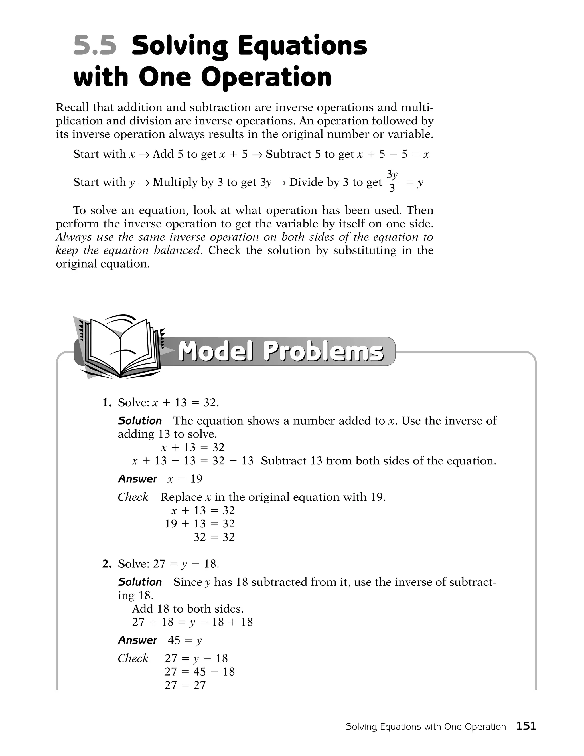 5.5 Solving Equations
   with One Operation
Recall that addition and subtraction are inverse operations and multi-
plication and division are inverse operations. An operation followed by
its inverse operation always results in the original number or variable.
   Start with x → Add 5 to get x           5 → Subtract 5 to get x   5        5       x
                                                                         3y
   Start with y → Multiply by 3 to get 3y → Divide by 3 to get                    y
                                                                         3
   To solve an equation, look at what operation has been used. Then
perform the inverse operation to get the variable by itself on one side.
Always use the same inverse operation on both sides of the equation to
keep the equation balanced. Check the solution by substituting in the
original equation.




                           Model Problems
        1. Solve: x        13        32.
           Solution The equation shows a number added to x. Use the inverse of
           adding 13 to solve.
                13 x 13 32
             x 13 13 32 13 Subtract 13 from both sides of the equation.
           Answer      x        19
           Check Replace x in the original equation with 19.
           Check  x 13 32
           Check 19 13 32
           Check 19 32 32

        2. Solve: 27        y        18.
           Solution Since y has 18 subtracted from it, use the inverse of subtract-
           ing 18.
              Add 18 to both sides.
              27 18 y 18 18
           Answer      45        y
           Check 27             y 18
           Check 27             45 18
           Check 27             27


                                                              Solving Equations with One Operation 151
 