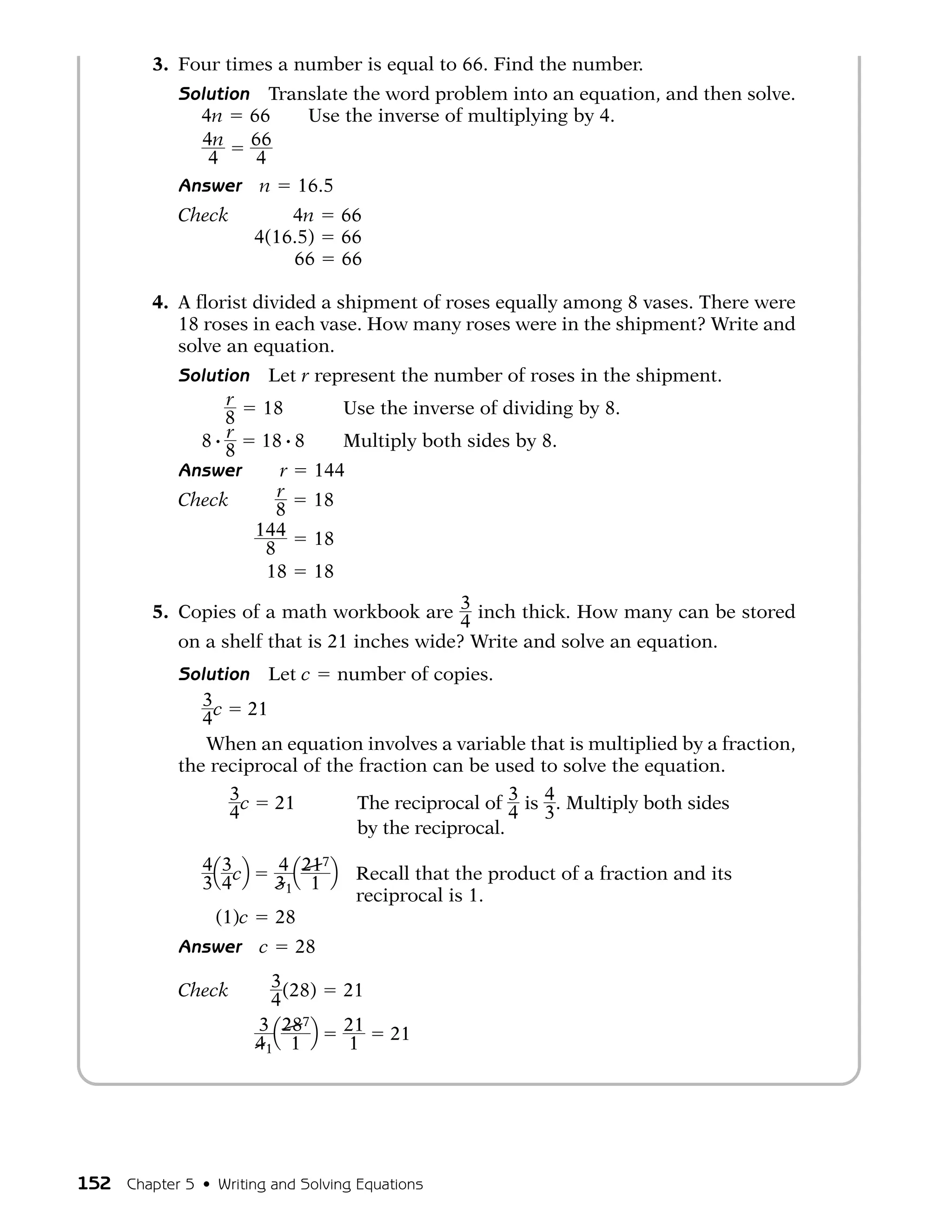 3. Four times a number is equal to 66. Find the number.
             Solution Translate the word problem into an equation, and then solve.
               4n 66      Use the inverse of multiplying by 4.
               4n 66
                4    4
             Answer n 16.5
             Check     4n              66
             Check 4(16.5)             66
             Check     66              66

         4. A florist divided a shipment of roses equally among 8 vases. There were
            18 roses in each vase. How many roses were in the shipment? Write and
            solve an equation.
             Solution Let r represent the number of roses in the shipment.
                   r  18       Use the inverse of dividing by 8.
                   8
               8 # r 18 # 8    Multiply both sides by 8.
                   8
             Answer     r 144
             Check      r   18
                       8
             Check 144 18
                      8
             Check    18 18

         5. Copies of a math workbook are 3 inch thick. How many can be stored
                                              4
            on a shelf that is 21 inches wide? Write and solve an equation.
             Solution Let c number of copies.
                3 c 21
                4
                When an equation involves a variable that is multiplied by a fraction,
             the reciprocal of the fraction can be used to solve the equation.
                     3c        21       The reciprocal of 3 is 4 . Multiply both sides
                     4                                     4 3
                                        by the reciprocal.
                4 Q 3 cR       4 Q 217 R Recall that the product of a fraction and its
                3 4            31 1
                                         reciprocal is 1.
                  (1)c         28
             Answer        c     28

             Check           3 (28)    21
                             4
             Check         3 Q 287 R   21   21
                           41 1         1




152 Chapter 5 • Writing and Solving Equations
 