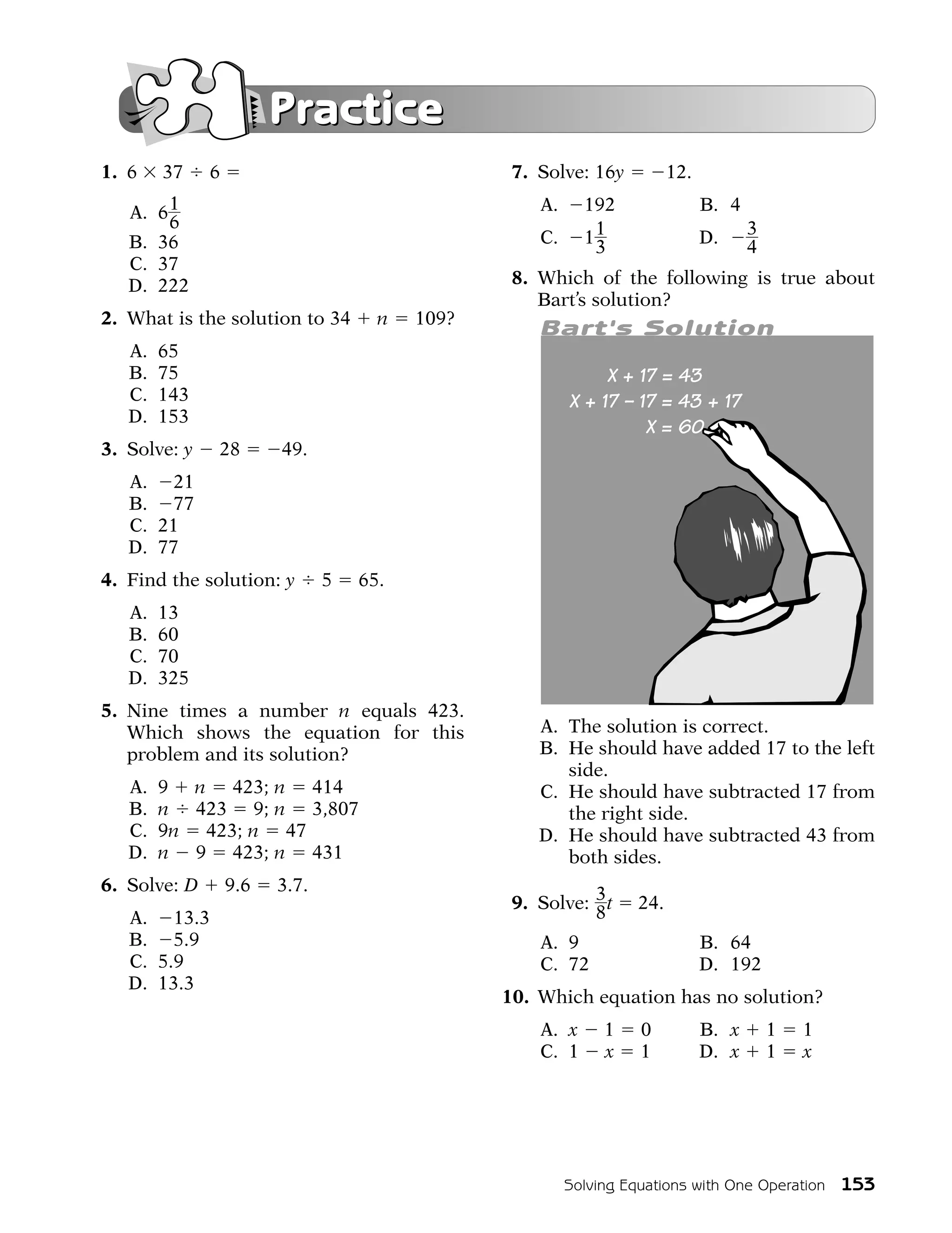 Practice
1. 6    37    6                                  7. Solve: 16y          12.

   A. 6 1                                           A.     192                B. 4
        6                                                                            3
   B. 36                                            C.     11                 D.
                                                            3                        4
   C. 37
   D. 222                                        8. Which of the following is true about
                                                    Bart’s solution?
2. What is the solution to 34        n   109?
                                                    Bart's Solution
   A.   65
   B.   75
   C.   143
   D.   153
3. Solve: y   28        49.
   A. 21
   B. 77
   C. 21
   D. 77
4. Find the solution: y        5   65.
   A.   13
   B.   60
   C.   70
   D.   325
5. Nine times a number n equals 423.
   Which shows the equation for this                A. The solution is correct.
   problem and its solution?                        B. He should have added 17 to the left
                                                       side.
   A.   9 n 423; n 414                              C. He should have subtracted 17 from
   B.   n 423 9; n 3,807                               the right side.
   C.   9n 423; n 47                                D. He should have subtracted 43 from
   D.   n 9 423; n 431                                 both sides.
6. Solve: D       9.6   3.7.
                                                 9. Solve: 3 t    24.
   A. 13.3                                                 8
   B. 5.9                                           A. 9                      B. 64
   C. 5.9                                           C. 72                     D. 192
   D. 13.3
                                                10. Which equation has no solution?
                                                    A. x      1   0           B. x       1   1
                                                    C. 1      x   1           D. x       1   x




                                                         Solving Equations with One Operation 153
 