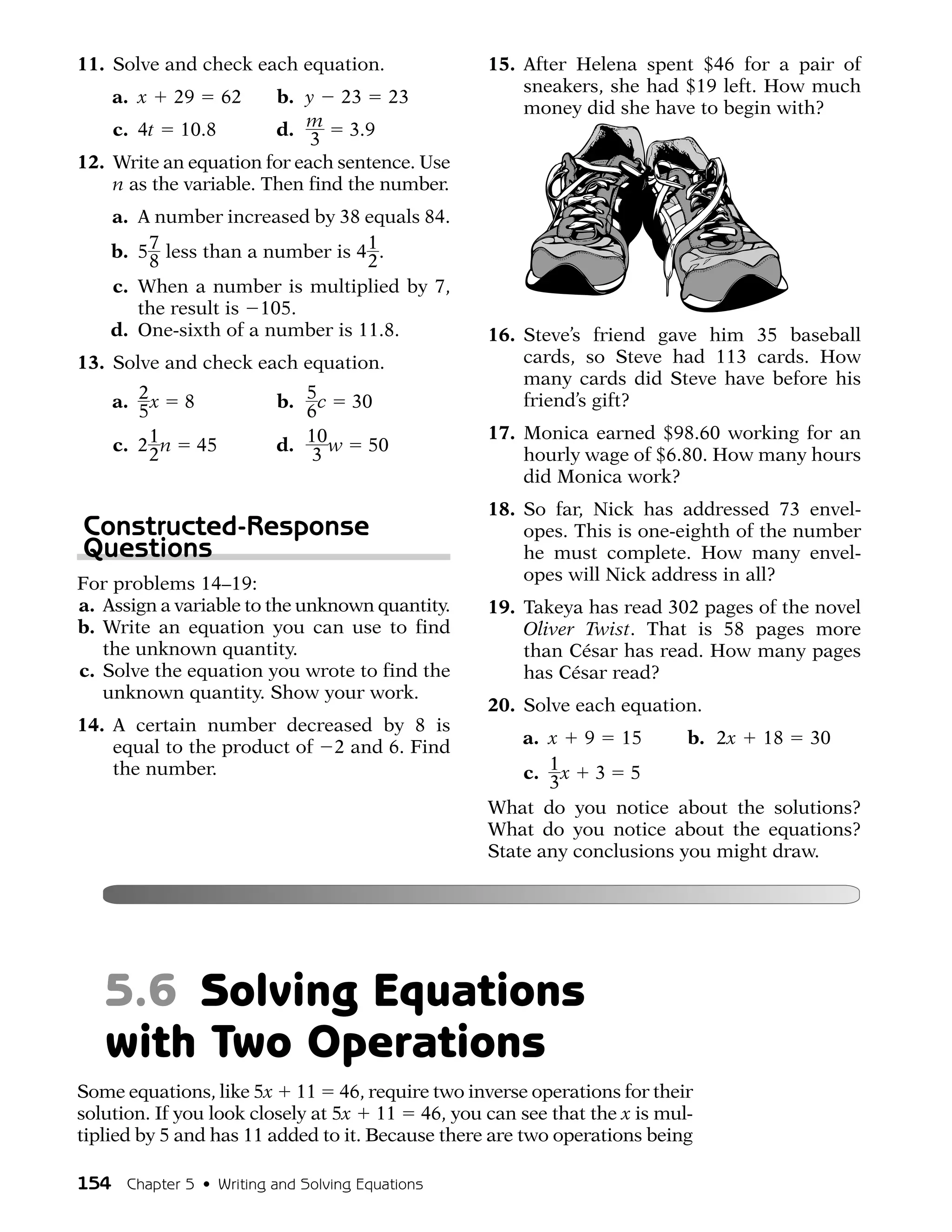 11. Solve and check each equation.               15. After Helena spent $46 for a pair of
                                                     sneakers, she had $19 left. How much
    a. x    29    62    b. y 23 23
                                                     money did she have to begin with?
    c. 4t 10.8          d. m 3.9
                            3
12. Write an equation for each sentence. Use
    n as the variable. Then find the number.
    a. A number increased by 38 equals 84.
    b. 5 7 less than a number is 4 1 .
         8                         2
    c. When a number is multiplied by 7,
       the result is 105.
    d. One-sixth of a number is 11.8.            16. Steve’s friend gave him 35 baseball
13. Solve and check each equation.                   cards, so Steve had 113 cards. How
                                                     many cards did Steve have before his
    a. 2 x 8             b. 5 c 30                   friend’s gift?
       5                    6
                                                 17. Monica earned $98.60 working for an
    c. 2 1 n 45          d. 10 w 50
         2                  3                        hourly wage of $6.80. How many hours
                                                     did Monica work?
                                                 18. So far, Nick has addressed 73 envel-
Constructed-Response                                 opes. This is one-eighth of the number
Questions                                            he must complete. How many envel-
For problems 14–19:                                  opes will Nick address in all?
a. Assign a variable to the unknown quantity.    19. Takeya has read 302 pages of the novel
b. Write an equation you can use to find             Oliver Twist. That is 58 pages more
   the unknown quantity.                             than César has read. How many pages
c. Solve the equation you wrote to find the          has César read?
   unknown quantity. Show your work.
                                                 20. Solve each equation.
14. A certain number decreased by 8 is
    equal to the product of 2 and 6. Find            a. x 9 15          b. 2x 18 30
    the number.                                      c. 1 x 3 5
                                                        3
                                                 What do you notice about the solutions?
                                                 What do you notice about the equations?
                                                 State any conclusions you might draw.




   5.6 Solving Equations
   with Two Operations
Some equations, like 5x 11 46, require two inverse operations for their
solution. If you look closely at 5x 11 46, you can see that the x is mul-
tiplied by 5 and has 11 added to it. Because there are two operations being

154 Chapter 5 • Writing and Solving Equations
 