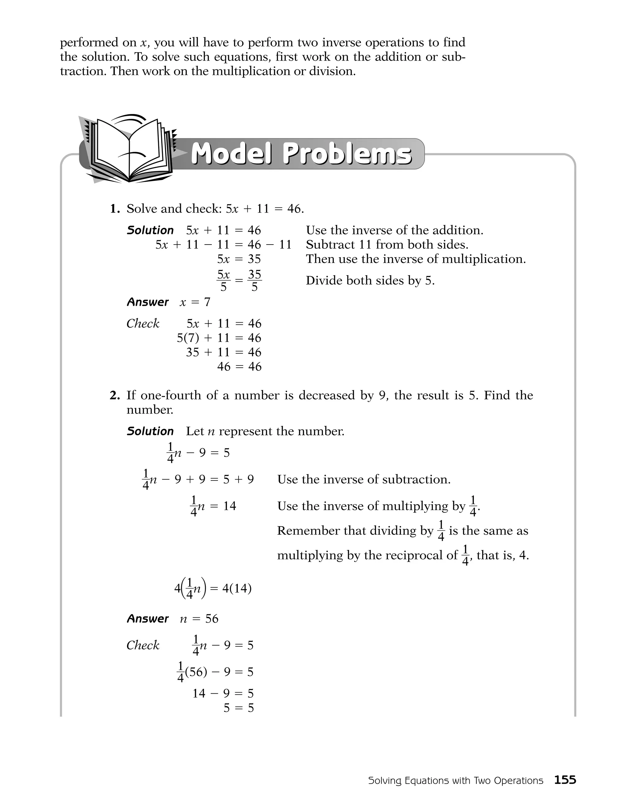 performed on x, you will have to perform two inverse operations to find
the solution. To solve such equations, first work on the addition or sub-
traction. Then work on the multiplication or division.




                           Model Problems
        1. Solve and check: 5x            11    46.
           Solution     5x       11   46              Use the inverse of the addition.
                5x      11       11   46       11     Subtract 11 from both sides.
                                 5x   35              Then use the inverse of multiplication.
                                 5x   35              Divide both sides by 5.
                                  5    5
           Answer      x     7
           Check   5x            11   46
           Check 5(7)            11   46
           Check   35            11   46
           Check                 46   46

        2. If one-fourth of a number is decreased by 9, the result is 5. Find the
           number.
           Solution Let n represent the number.
                  1n 9 5
                  4
             1n 9 9 5 9             Use the inverse of subtraction.
             4
                     1 n 14         Use the inverse of multiplying by 1 .
                     4                                                  4
                                    Remember that dividing by    1 is the same as
                                                                 4
                                    multiplying by the reciprocal of 1 , that is, 4.
                                                                      4

                      4Q 1 nR     4(14)
                         4
           Answer      n     56

           Check           1n     9   5
                           4
           Check      1 (56)      9   5
                      4
           Check         14       9   5
           Check                  5   5




                                                                 Solving Equations with Two Operations   155
 
