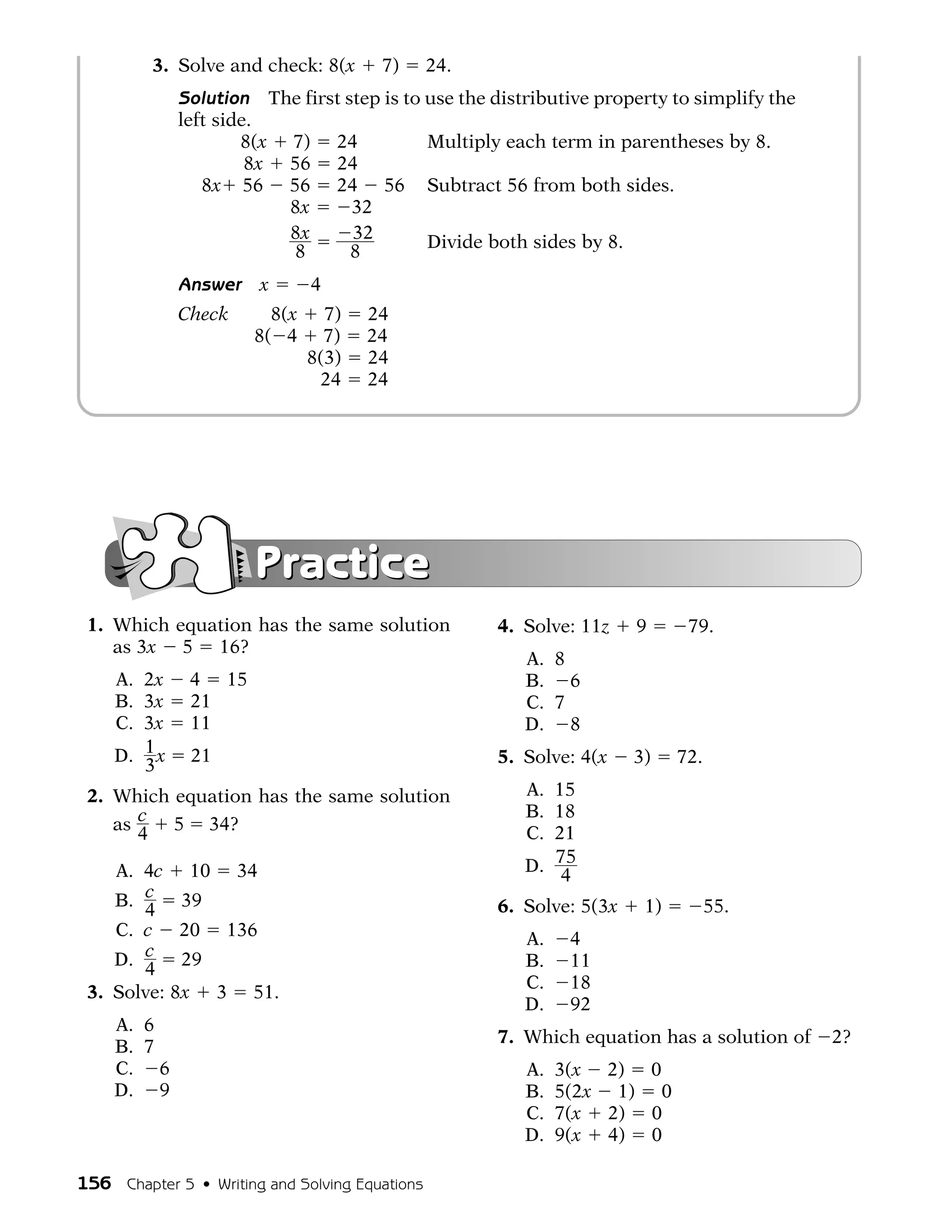 3. Solve and check: 8(x       7)       24.
             Solution The first step is to use the distributive property to simplify the
             left side.
                     8(x 7) 24             Multiply each term in parentheses by 8.
                      8x 56 24
                8x 56 56 24 56 Subtract 56 from both sides.
                         8x      32
                         8x      32        Divide both sides by 8.
                         8       8
             Answer    x      4
             Check   8(x 7)          24
             Check 8( 4 7)           24
             Check      8(3)         24
             Check       24          24




                       Practice
 1. Which equation has the same solution              4. Solve: 11z    9      79.
    as 3x 5 16?
                                                         A. 8
    A. 2x     4 15                                       B. 6
    B. 3x     21                                         C. 7
    C. 3x     11                                         D. 8
    D. 1 x    21                                      5. Solve: 4(x    3)    72.
       3
 2. Which equation has the same solution                 A. 15
                                                         B. 18
    as c 5 34?                                           C. 21
       4
    A. 4c 10 34                                          D. 75
                                                             4
    B. c 39                                           6. Solve: 5(3x    1)         55.
       4
    C. c 20 136                                          A.    4
    D. c 29                                              B.    11
       4
                                                         C.    18
 3. Solve: 8x 3 51.
                                                         D.    92
    A. 6
                                                      7. Which equation has a solution of   2?
    B. 7
    C. 6                                                 A.   3(x 2) 0
    D. 9                                                 B.   5(2x 1) 0
                                                         C.   7(x 2) 0
                                                         D.   9(x 4) 0

156 Chapter 5 • Writing and Solving Equations
 