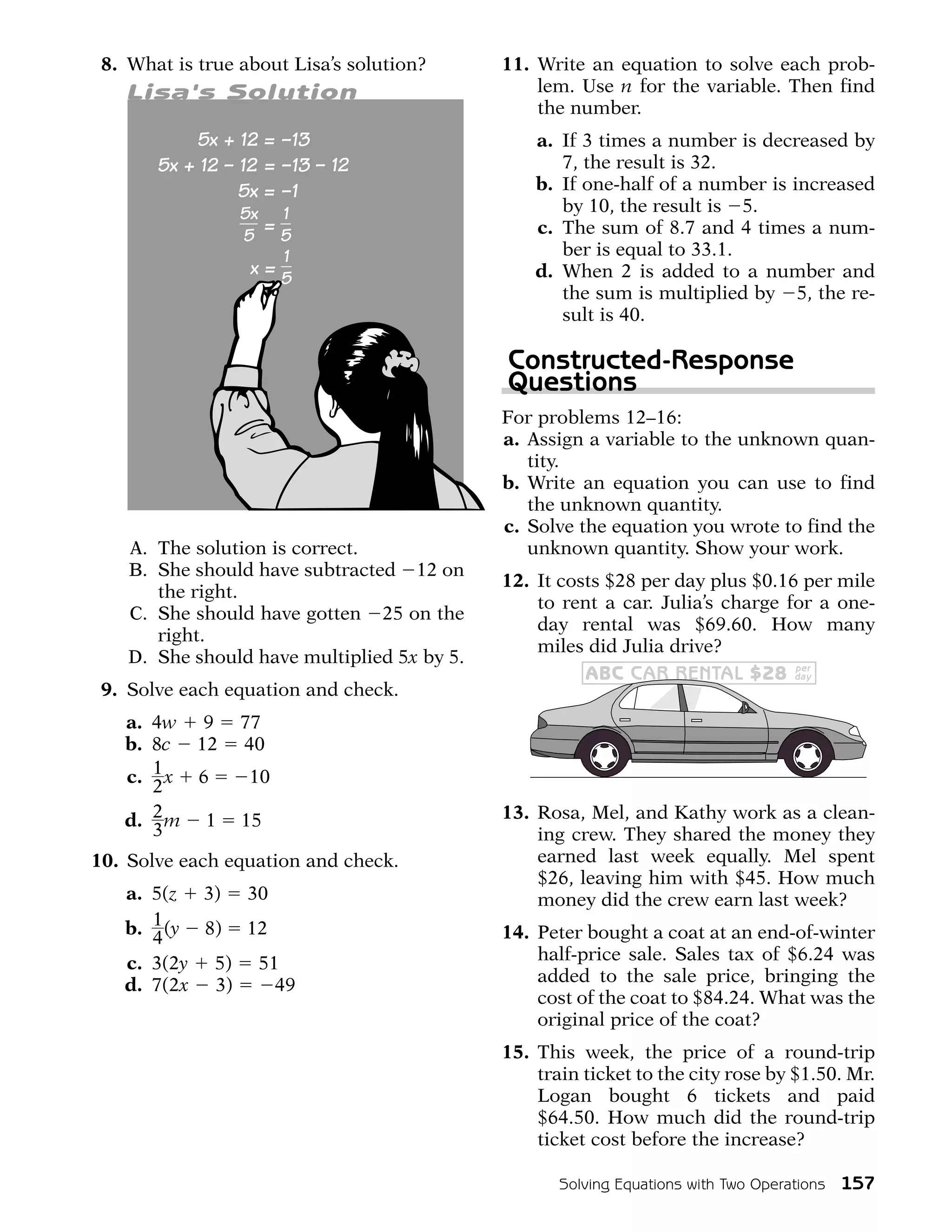 8. What is true about Lisa’s solution?      11. Write an equation to solve each prob-
   Lisa's Solution                               lem. Use n for the variable. Then find
                                                 the number.
                                                 a. If 3 times a number is decreased by
                                                    7, the result is 32.
                                                 b. If one-half of a number is increased
                                                    by 10, the result is 5.
                                                 c. The sum of 8.7 and 4 times a num-
                                                    ber is equal to 33.1.
                                                 d. When 2 is added to a number and
                                                    the sum is multiplied by 5, the re-
                                                    sult is 40.

                                             Constructed-Response
                                             Questions
                                             For problems 12–16:
                                             a. Assign a variable to the unknown quan-
                                                tity.
                                             b. Write an equation you can use to find
                                                the unknown quantity.
                                             c. Solve the equation you wrote to find the
    A. The solution is correct.                 unknown quantity. Show your work.
    B. She should have subtracted 12 on
                                             12. It costs $28 per day plus $0.16 per mile
       the right.
                                                 to rent a car. Julia’s charge for a one-
    C. She should have gotten 25 on the
                                                 day rental was $69.60. How many
       right.
                                                 miles did Julia drive?
    D. She should have multiplied 5x by 5.                                          per
                                                       ABC CAR RENTAL $28           day
 9. Solve each equation and check.
   a. 4w 9       77
   b. 8c 12      40
   c. 1 x 6       10
      2
   d. 2 m 1      15                          13. Rosa, Mel, and Kathy work as a clean-
      3                                          ing crew. They shared the money they
10. Solve each equation and check.               earned last week equally. Mel spent
                                                 $26, leaving him with $45. How much
   a. 5(z 3) 30                                  money did the crew earn last week?
   b. 1 (y 8) 12                             14. Peter bought a coat at an end-of-winter
      4
   c. 3(2y 5) 51                                 half-price sale. Sales tax of $6.24 was
   d. 7(2x 3)    49                              added to the sale price, bringing the
                                                 cost of the coat to $84.24. What was the
                                                 original price of the coat?
                                             15. This week, the price of a round-trip
                                                 train ticket to the city rose by $1.50. Mr.
                                                 Logan bought 6 tickets and paid
                                                 $64.50. How much did the round-trip
                                                 ticket cost before the increase?

                                                    Solving Equations with Two Operations   157
 