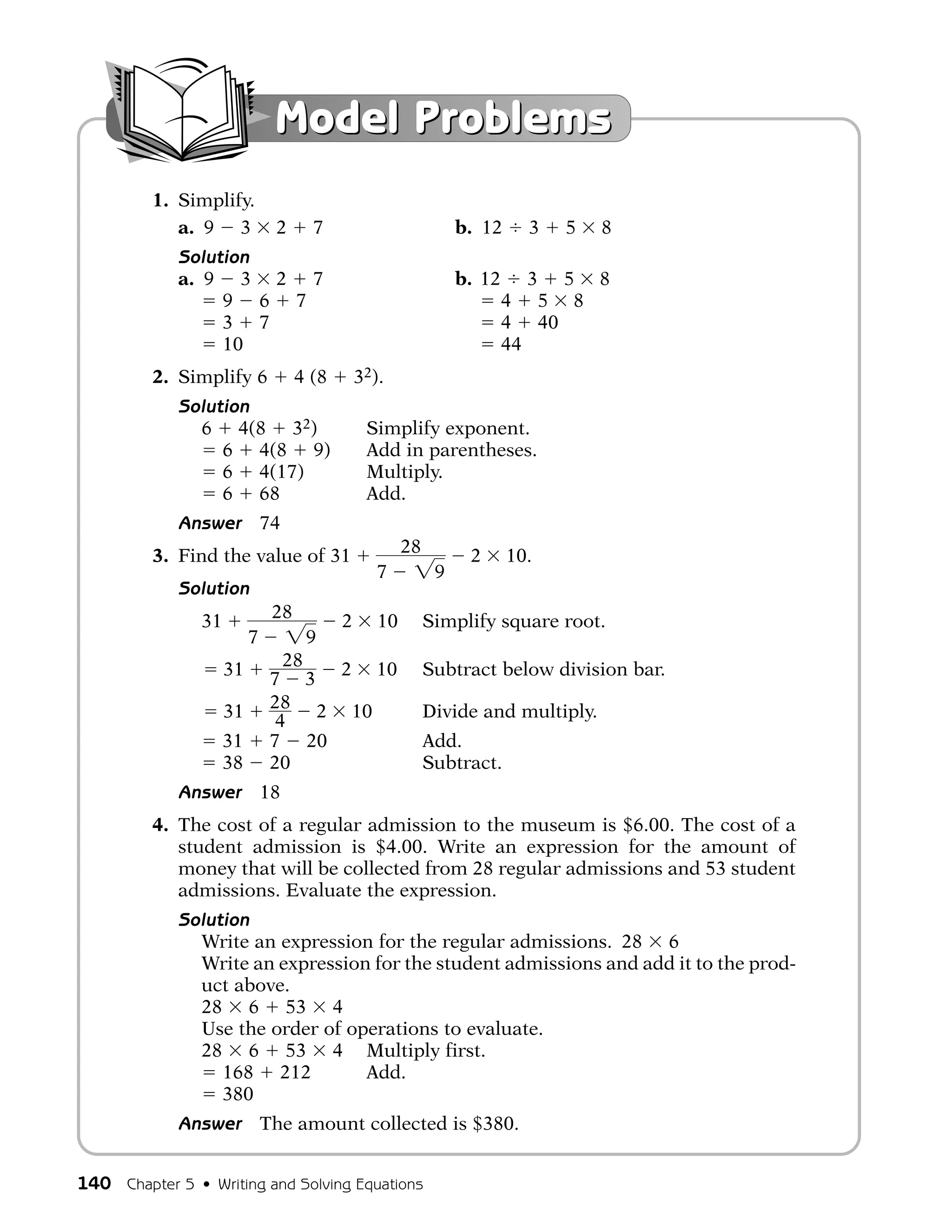 Model Problems
         1. Simplify.
            a. 9 3       2     7                b. 12        3     5   8
             Solution
             a. 9 3 2 7                         b. 12        3      5 8
                  9 6 7                                 4        5 8
                  3 7                                   4        40
                  10                                    44
         2. Simplify 6       4 (8   32).
             Solution
               6 4(8 32)             Simplify exponent.
                  6 4(8 9)           Add in parentheses.
                  6 4(17)            Multiply.
                  6 68               Add.
             Answer     74
         3. Find the value of 31        28       2      10.
                                       7 "9
             Solution
                31       28   2 10          Simplify square root.
                        7 "9
                     31    28 2 10          Subtract below division bar.
                         7 3
                     31 28 2 10             Divide and multiply.
                          4
                     31 7 20                Add.
                     38 20                  Subtract.
             Answer     18
         4. The cost of a regular admission to the museum is $6.00. The cost of a
            student admission is $4.00. Write an expression for the amount of
            money that will be collected from 28 regular admissions and 53 student
            admissions. Evaluate the expression.
             Solution
               Write an expression for the regular admissions. 28 6
               Write an expression for the student admissions and add it to the prod-
               uct above.
               28 6 53 4
               Use the order of operations to evaluate.
               28 6 53 4 Multiply first.
                  168 212         Add.
                  380
             Answer     The amount collected is $380.


140 Chapter 5 • Writing and Solving Equations
 