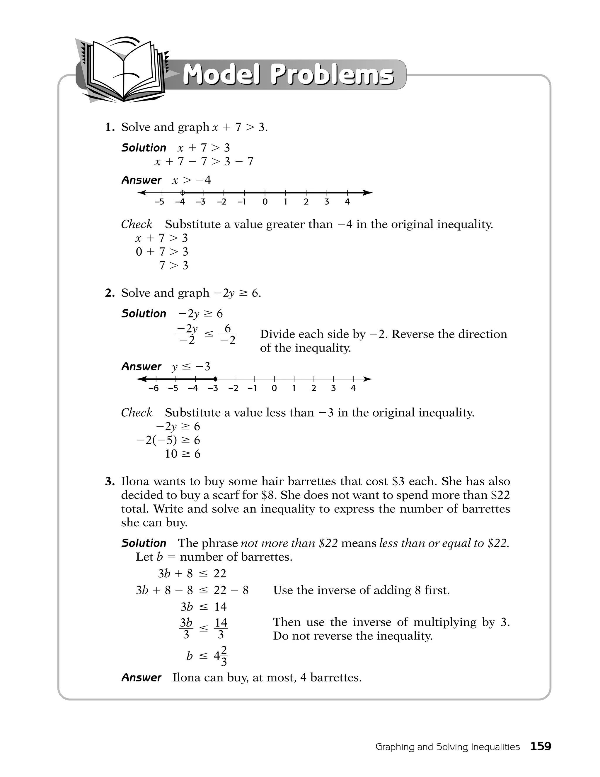 Model Problems
1. Solve and graph x                    7         3.
  Solution x              7        3
        x 7               7        3         7
  Answer       x          4
          –5    –4    –3       –2       –1        0        1       2       3       4

  Check Substitute a value greater than                                            4 in the original inequality.
    x 7 3
    0 7 3
    0 7 3

2. Solve and graph                 2y        6.
  Solution           2y        6
                     2y            6              Divide each side by                      2. Reverse the direction
                     2              2
                                                  of the inequality.
  Answer       y          3
       –6      –5    –4       –3    –2       –1        0       1       2       3       4

  Check   Substitute a value less than                                     3 in the original inequality.
          2y 6
       2( 5) 6
          10 6

3. Ilona wants to buy some hair barrettes that cost $3 each. She has also
   decided to buy a scarf for $8. She does not want to spend more than $22
   total. Write and solve an inequality to express the number of barrettes
   she can buy.
  Solution The phrase not more than $22 means less than or equal to $22.
    Let b number of barrettes.
         3b 8    22
    3b 8 8       22 8       Use the inverse of adding 8 first.
            3b   14
            3b   14         Then use the inverse of multiplying by 3.
            3     3         Do not reverse the inequality.
             b   42
                  3
  Answer Ilona can buy, at most, 4 barrettes.




                                                                                           Graphing and Solving Inequalities   159
 