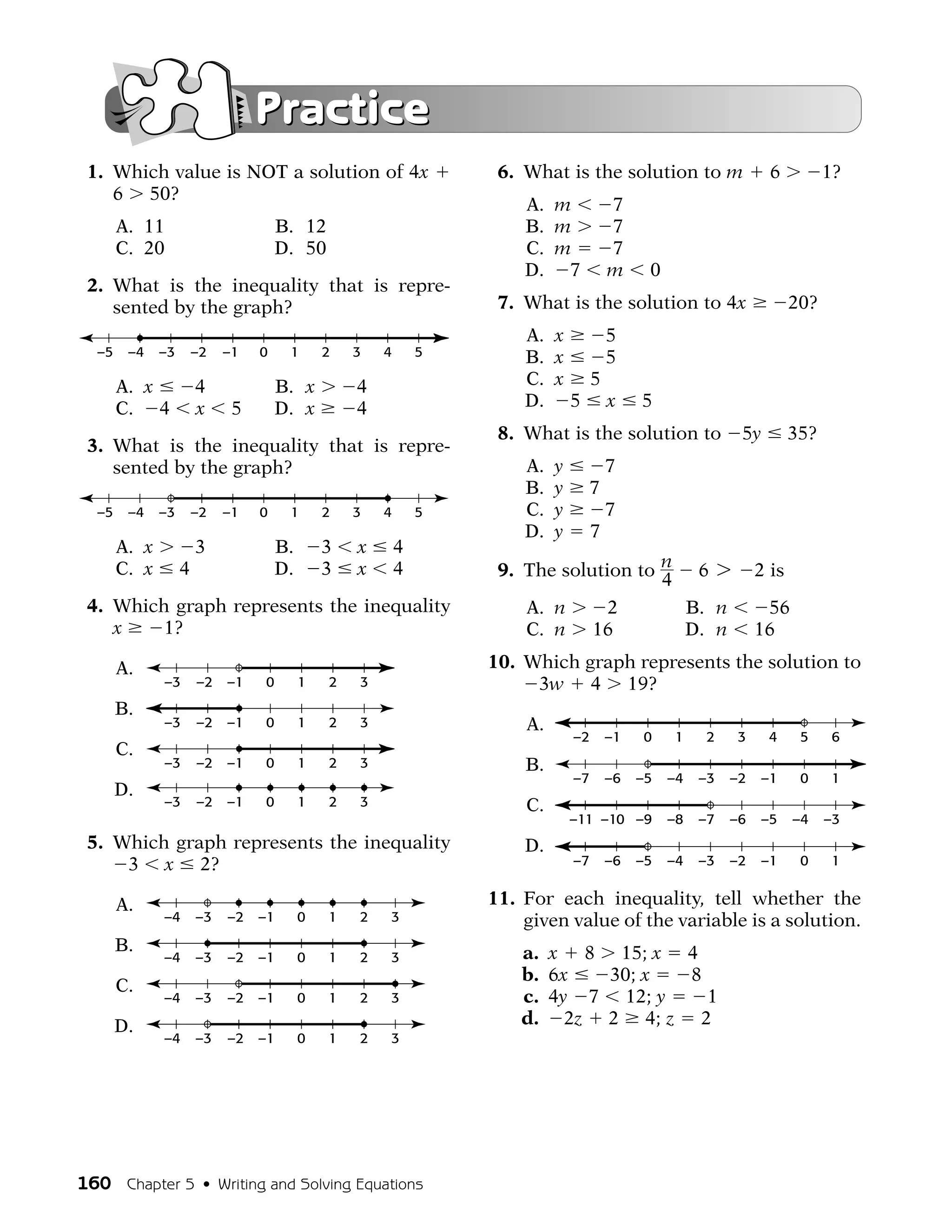 Practice
 1. Which value is NOT a solution of 4x                            6. What is the solution to m                    6          1?
    6 50?
                                                                      A. m              7
       A. 11                         B. 12                            B. m              7
       C. 20                         D. 50                            C. m              7
                                                                      D. 7              m     0
 2. What is the inequality that is repre-
    sented by the graph?                                           7. What is the solution to 4x                        20?
                                                                      A. x   5
  –5    –4    –3       –2   –1   0    1       2   3   4       5       B. x   5
       A. x            4             B. x         4                   C. x 5
       C. 4            x     5       D. x         4                   D. 5 x                 5
                                                                   8. What is the solution to                5y         35?
 3. What is the inequality that is repre-
    sented by the graph?                                              A.   y            7
                                                                      B.   y        7
  –5    –4    –3       –2   –1   0    1       2   3   4       5       C.   y            7
                                                                      D.   y        7
       A. x            3             B.       3   x       4
       C. x        4                 D.       3   x       4        9. The solution to n 6 7                      2 is
                                                                                      4
 4. Which graph represents the inequality                             A. n      2       B. n                      56
    x    1?                                                           C. n 16           D. n                     16

       A.                                                         10. Which graph represents the solution to
              –3       –2   –1   0        1   2   3                    3w 4 19?
       B.
              –3       –2   –1   0        1   2   3                   A.
                                                                               –2       –1   0    1    2    3     4      5     6
       C.
              –3       –2   –1   0        1   2   3                   B.
                                                                               –7       –6   –5   –4   –3   –2   –1      0     1
       D.
              –3       –2   –1   0        1   2   3                   C.
                                                                               –11 –10 –9         –8   –7   –6   –5     –4    –3
 5. Which graph represents the inequality                             D.
     3 x 2?                                                                    –7       –6   –5   –4   –3   –2   –1      0     1


       A.                                                         11. For each inequality, tell whether the
              –4       –3   –2   –1       0   1   2   3               given value of the variable is a solution.
       B.                                                             a. x 8 15; x 4
              –4       –3   –2   –1       0   1   2   3
                                                                      b. 6x  30; x  8
       C.
              –4       –3   –2   –1       0   1   2   3               c. 4y 7 12; y   1
       D.                                                             d. 2z 2 4; z 2
              –4       –3   –2   –1       0   1   2   3




160 Chapter 5 • Writing and Solving Equations
 
