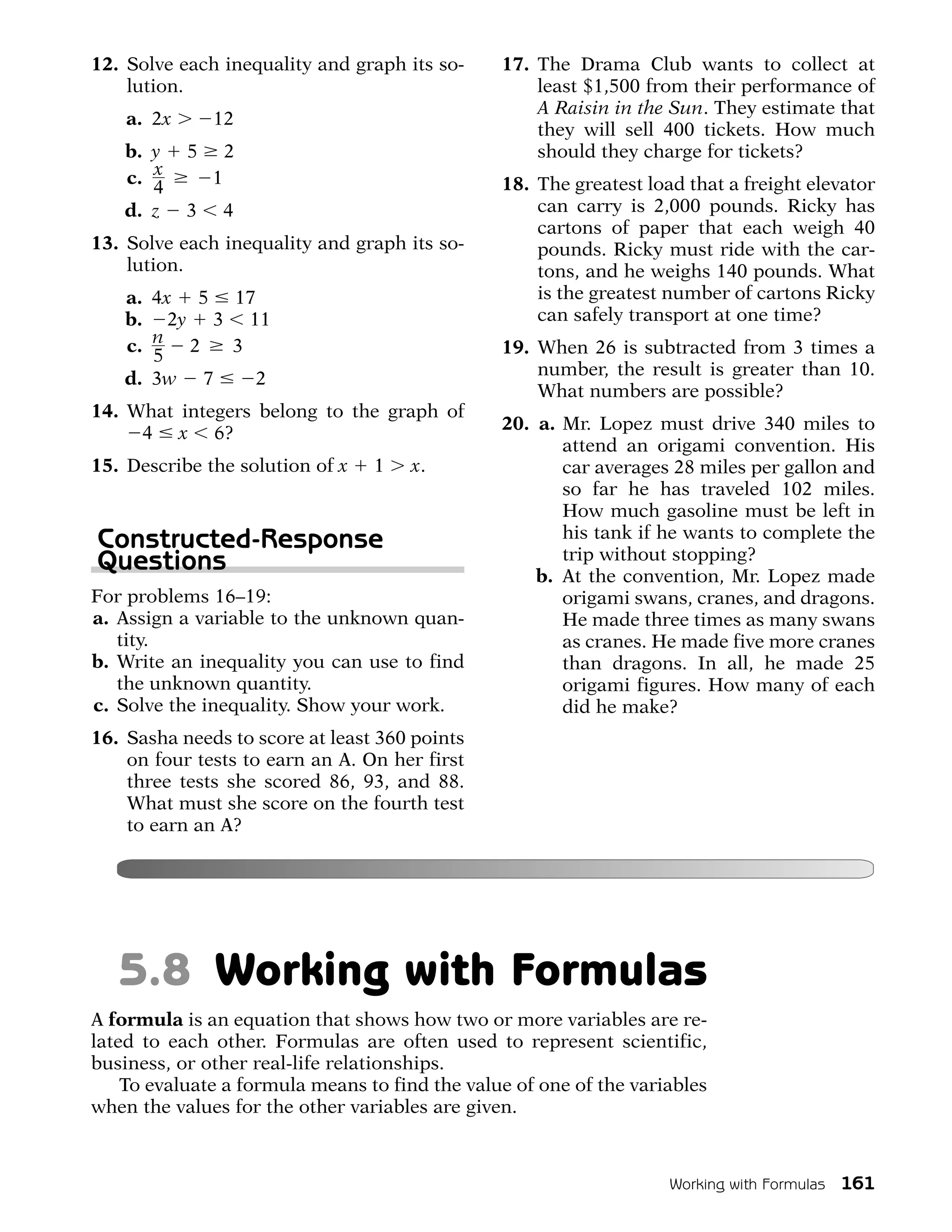 12. Solve each inequality and graph its so-     17. The Drama Club wants to collect at
    lution.                                         least $1,500 from their performance of
                                                    A Raisin in the Sun. They estimate that
    a. 2x       12
                                                    they will sell 400 tickets. How much
    b. y    5       2                               should they charge for tickets?
    c. x        1                               18. The greatest load that a freight elevator
       4
    d. z    3       4                               can carry is 2,000 pounds. Ricky has
                                                    cartons of paper that each weigh 40
13. Solve each inequality and graph its so-         pounds. Ricky must ride with the car-
    lution.                                         tons, and he weighs 140 pounds. What
    a. 4x 5 17                                      is the greatest number of cartons Ricky
    b. 2y 3 11                                      can safely transport at one time?
    c. n 2  3                                   19. When 26 is subtracted from 3 times a
       5
    d. 3w 7   2                                     number, the result is greater than 10.
                                                    What numbers are possible?
14. What integers belong to the graph of
                                                20. a. Mr. Lopez must drive 340 miles to
     4 x 6?
                                                       attend an origami convention. His
15. Describe the solution of x   1   x.                car averages 28 miles per gallon and
                                                       so far he has traveled 102 miles.
                                                       How much gasoline must be left in
Constructed-Response                                   his tank if he wants to complete the
Questions                                              trip without stopping?
                                                    b. At the convention, Mr. Lopez made
For problems 16–19:                                    origami swans, cranes, and dragons.
a. Assign a variable to the unknown quan-              He made three times as many swans
   tity.                                               as cranes. He made five more cranes
b. Write an inequality you can use to find             than dragons. In all, he made 25
   the unknown quantity.                               origami figures. How many of each
c. Solve the inequality. Show your work.               did he make?
16. Sasha needs to score at least 360 points
    on four tests to earn an A. On her first
    three tests she scored 86, 93, and 88.
    What must she score on the fourth test
    to earn an A?




   5.8 Working with Formulas
A formula is an equation that shows how two or more variables are re-
lated to each other. Formulas are often used to represent scientific,
business, or other real-life relationships.
    To evaluate a formula means to find the value of one of the variables
when the values for the other variables are given.



                                                                    Working with Formulas   161
 