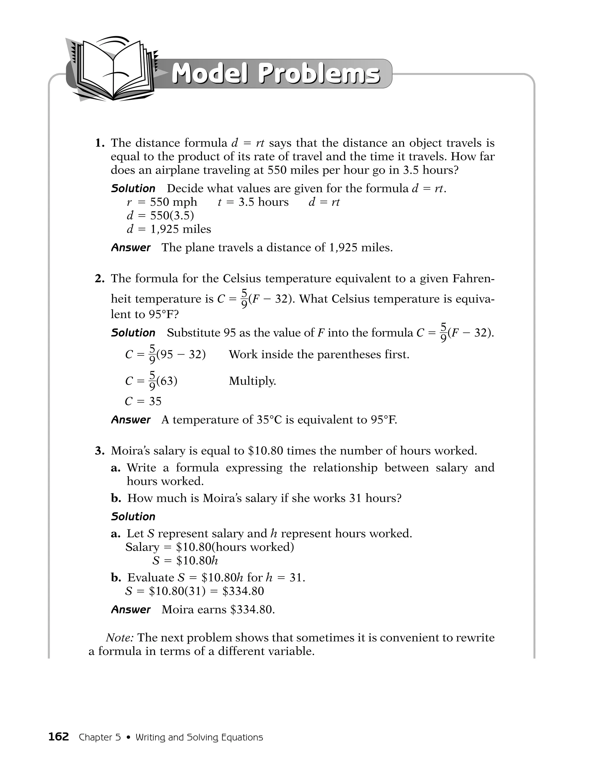 Model Problems

         1. The distance formula d       rt says that the distance an object travels is
            equal to the product of its rate of travel and the time it travels. How far
            does an airplane traveling at 550 miles per hour go in 3.5 hours?
             Solution Decide what values are given for the formula d       rt.
                r   550 mph   t 3.5 hours       d rt
                d 550(3.5)
                d 1,925 miles
             Answer    The plane travels a distance of 1,925 miles.

         2. The formula for the Celsius temperature equivalent to a given Fahren-
            heit temperature is C 5 (F 32). What Celsius temperature is equiva-
                                   9
            lent to 95°F?
            Solution Substitute 95 as the value of F into the formula C 5 (F 32).
                                                                        9
               C    5 (95 32)    Work inside the parentheses first.
                    9
               C 5 (63)          Multiply.
                    9
               C 35
             Answer    A temperature of 35°C is equivalent to 95°F.

         3. Moira’s salary is equal to $10.80 times the number of hours worked.
            a. Write a formula expressing the relationship between salary and
               hours worked.
            b. How much is Moira’s salary if she works 31 hours?
             Solution
             a. Let S represent salary and h represent hours worked.
                Salary $10.80(hours worked)
                     S $10.80h
             b. Evaluate S $10.80h for h 31.
                S $10.80(31) $334.80
             Answer    Moira earns $334.80.

            Note: The next problem shows that sometimes it is convenient to rewrite
        a formula in terms of a different variable.




162 Chapter 5 • Writing and Solving Equations
 